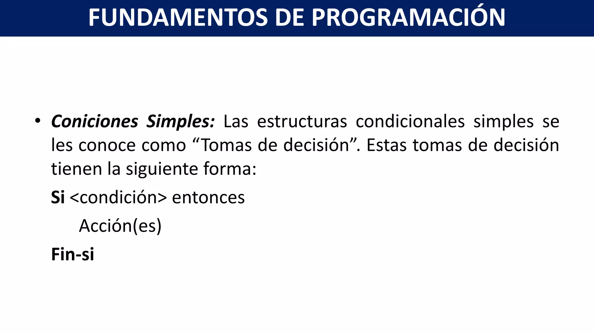 • Coniciones Simples: Las estructuras condicionales simples se
les conoce como “Tomas de decisión”. Estas tomas de decisión
tienen la siguiente forma:
Si <condición> entonces
Acción(es)
Fin-si
FUNDAMENTOS DE PROGRAMACIÓN
 