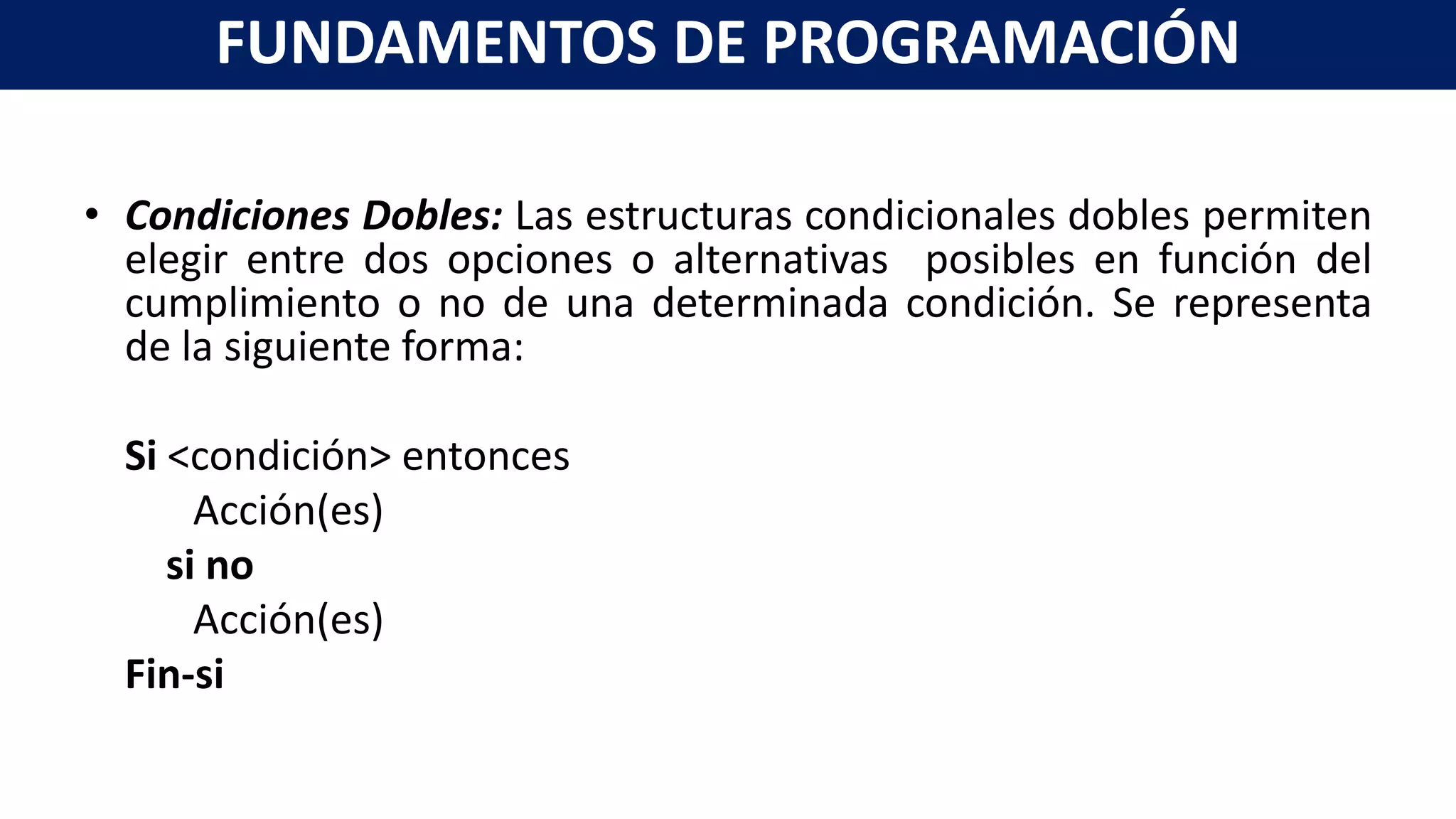 • Condiciones Dobles: Las estructuras condicionales dobles permiten
elegir entre dos opciones o alternativas posibles en función del
cumplimiento o no de una determinada condición. Se representa
de la siguiente forma:
Si <condición> entonces
Acción(es)
si no
Acción(es)
Fin-si
FUNDAMENTOS DE PROGRAMACIÓN
 