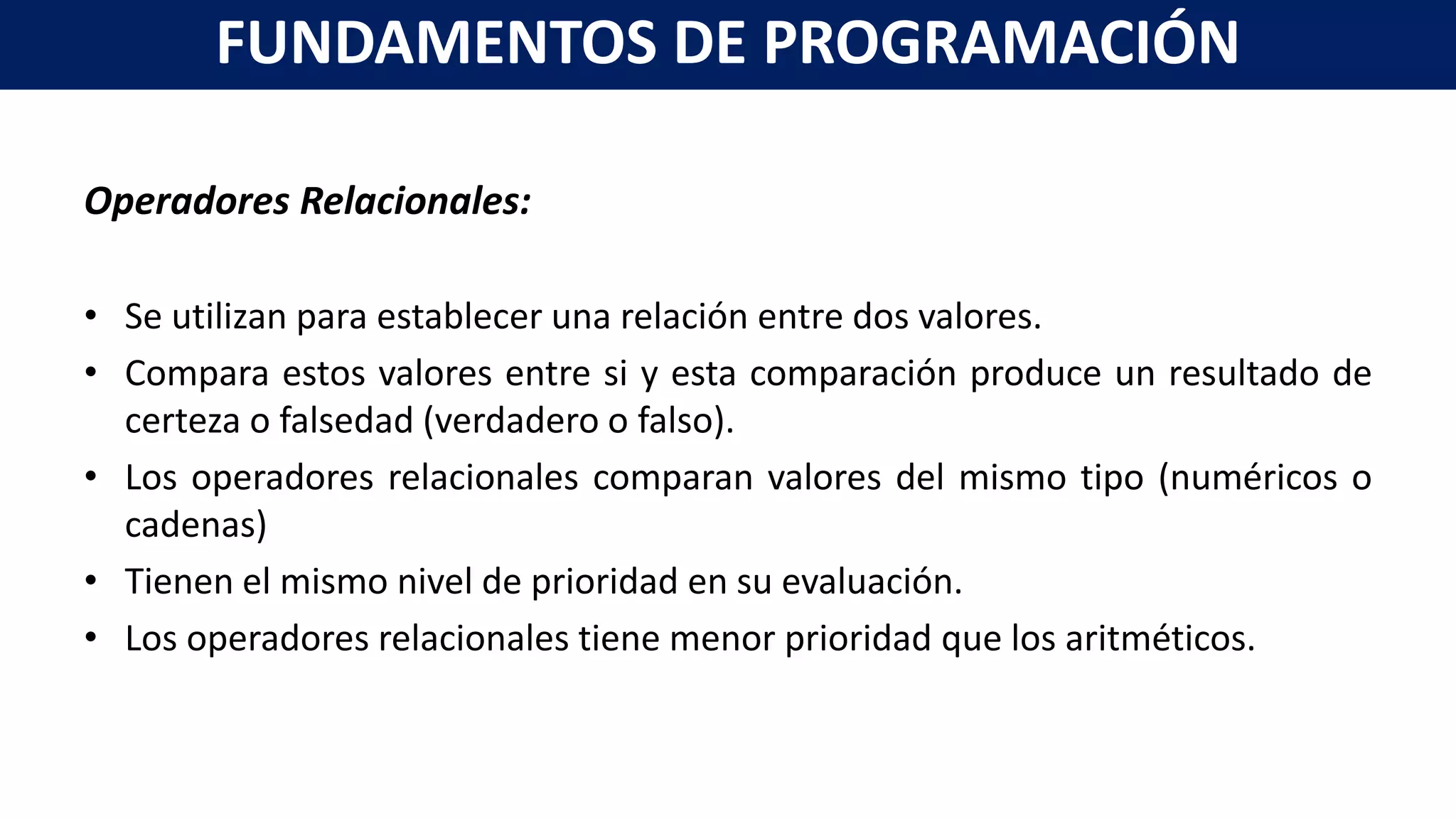 Operadores Relacionales:
• Se utilizan para establecer una relación entre dos valores.
• Compara estos valores entre si y esta comparación produce un resultado de
certeza o falsedad (verdadero o falso).
• Los operadores relacionales comparan valores del mismo tipo (numéricos o
cadenas)
• Tienen el mismo nivel de prioridad en su evaluación.
• Los operadores relacionales tiene menor prioridad que los aritméticos.
FUNDAMENTOS DE PROGRAMACIÓN
 