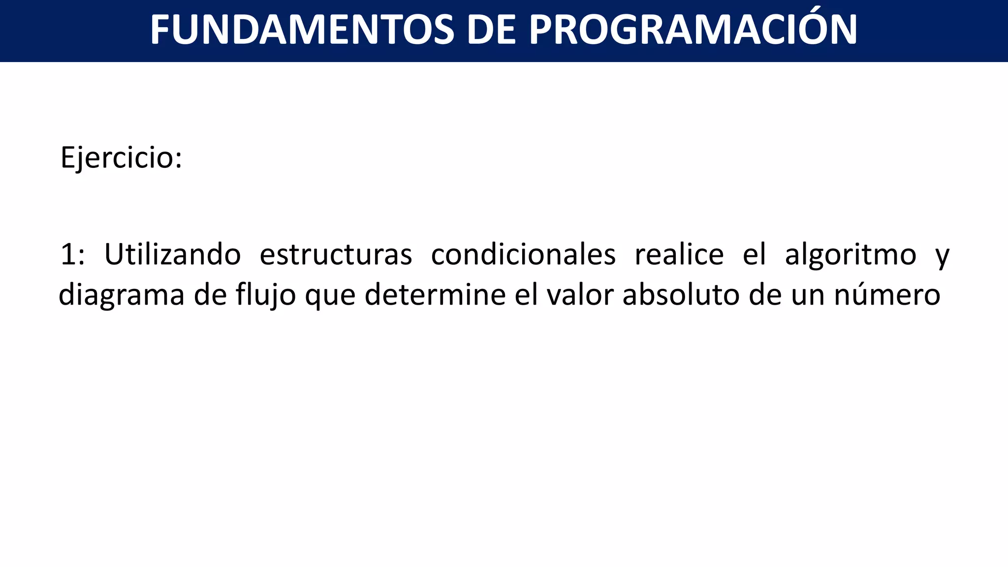 Ejercicio:
1: Utilizando estructuras condicionales realice el algoritmo y
diagrama de flujo que determine el valor absoluto de un número
FUNDAMENTOS DE PROGRAMACIÓN
 