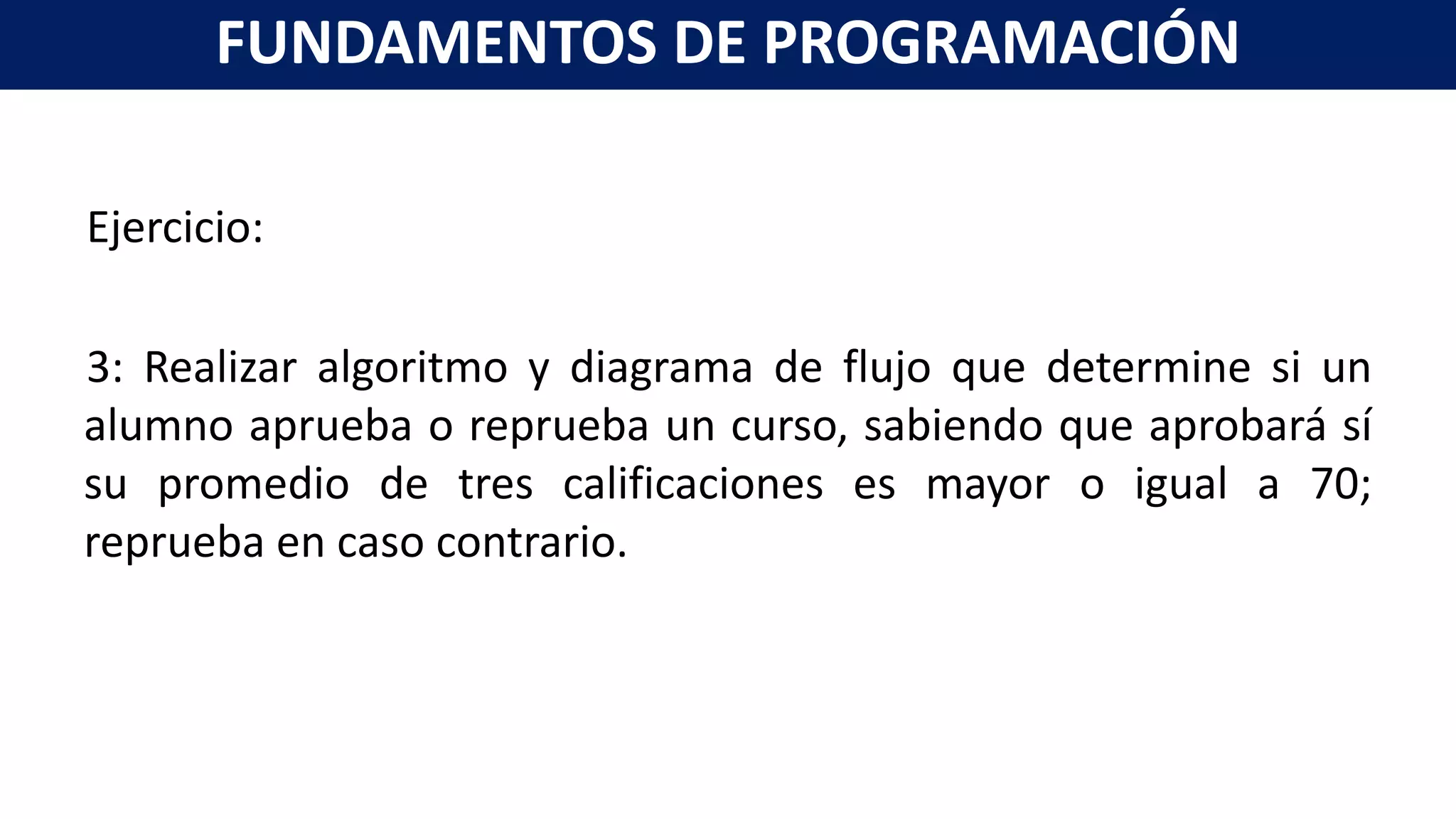 Ejercicio:
3: Realizar algoritmo y diagrama de flujo que determine si un
alumno aprueba o reprueba un curso, sabiendo que aprobará sí
su promedio de tres calificaciones es mayor o igual a 70;
reprueba en caso contrario.
FUNDAMENTOS DE PROGRAMACIÓN
 