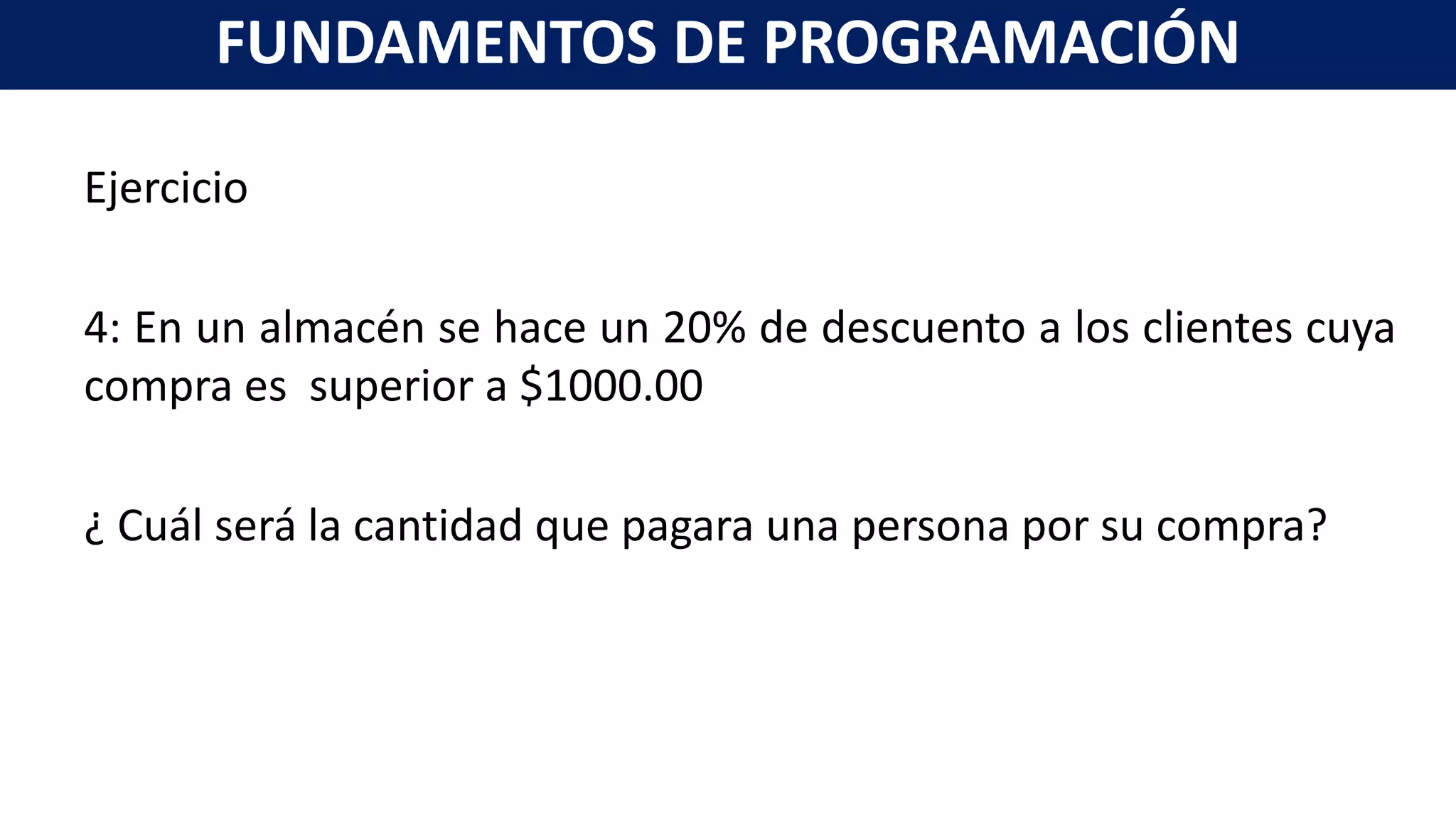 Ejercicio
4: En un almacén se hace un 20% de descuento a los clientes cuya
compra es superior a $1000.00
¿ Cuál será la cantidad que pagara una persona por su compra?
FUNDAMENTOS DE PROGRAMACIÓN
 