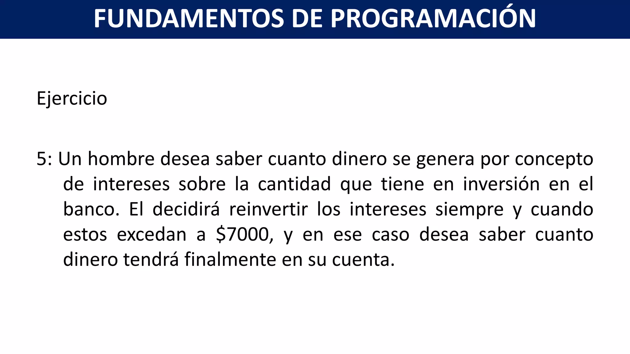 Ejercicio
5: Un hombre desea saber cuanto dinero se genera por concepto
de intereses sobre la cantidad que tiene en inversión en el
banco. El decidirá reinvertir los intereses siempre y cuando
estos excedan a $7000, y en ese caso desea saber cuanto
dinero tendrá finalmente en su cuenta.
FUNDAMENTOS DE PROGRAMACIÓN
 
