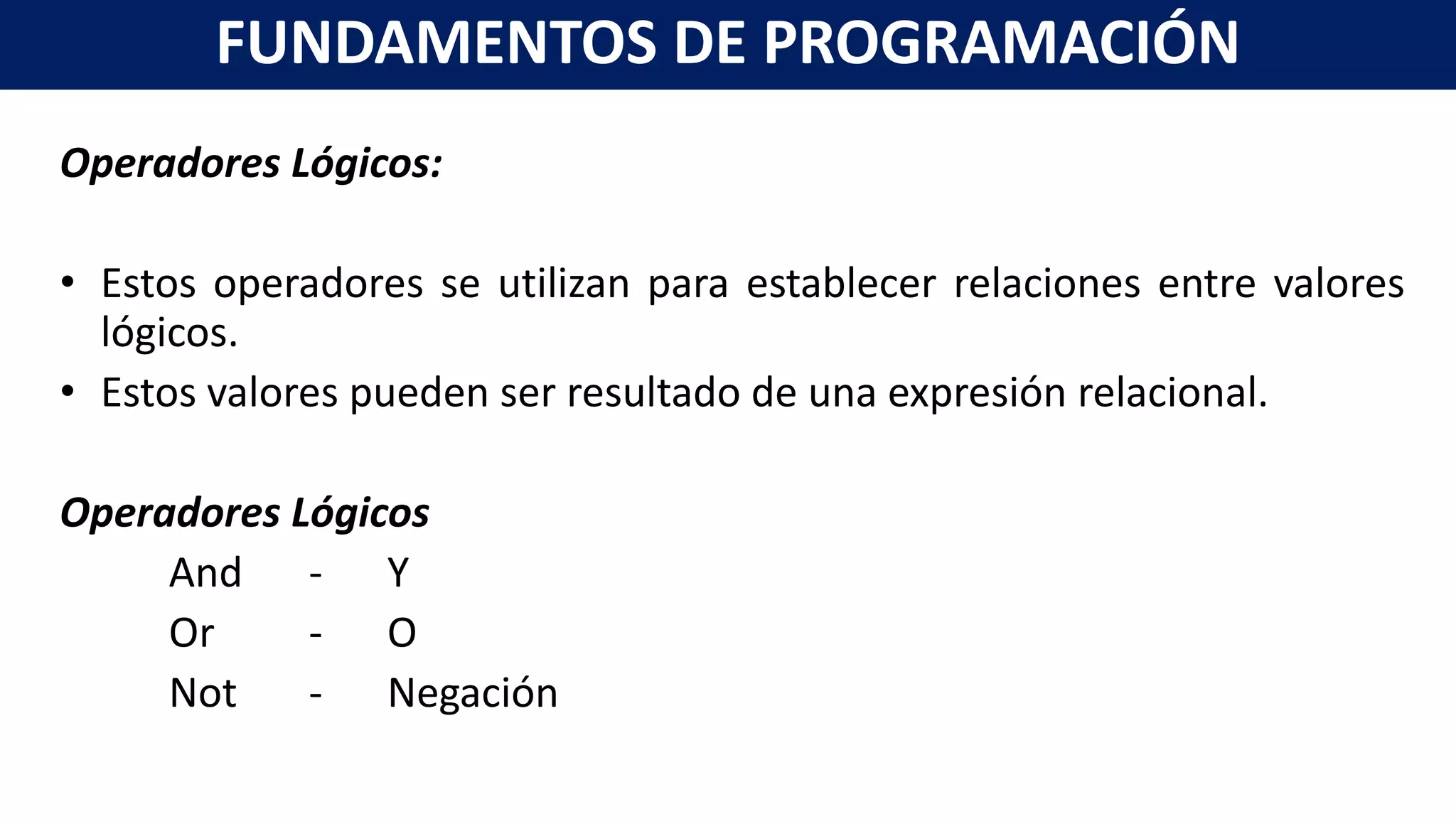 Operadores Lógicos:
• Estos operadores se utilizan para establecer relaciones entre valores
lógicos.
• Estos valores pueden ser resultado de una expresión relacional.
Operadores Lógicos
And - Y
Or - O
Not - Negación
FUNDAMENTOS DE PROGRAMACIÓN
 
