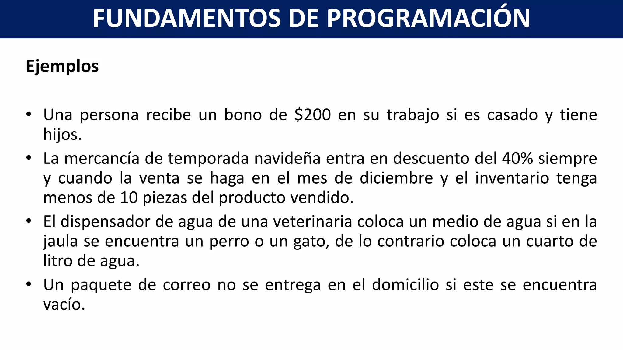Ejemplos
• Una persona recibe un bono de $200 en su trabajo si es casado y tiene
hijos.
• La mercancía de temporada navideña entra en descuento del 40% siempre
y cuando la venta se haga en el mes de diciembre y el inventario tenga
menos de 10 piezas del producto vendido.
• El dispensador de agua de una veterinaria coloca un medio de agua si en la
jaula se encuentra un perro o un gato, de lo contrario coloca un cuarto de
litro de agua.
• Un paquete de correo no se entrega en el domicilio si este se encuentra
vacío.
FUNDAMENTOS DE PROGRAMACIÓN
 