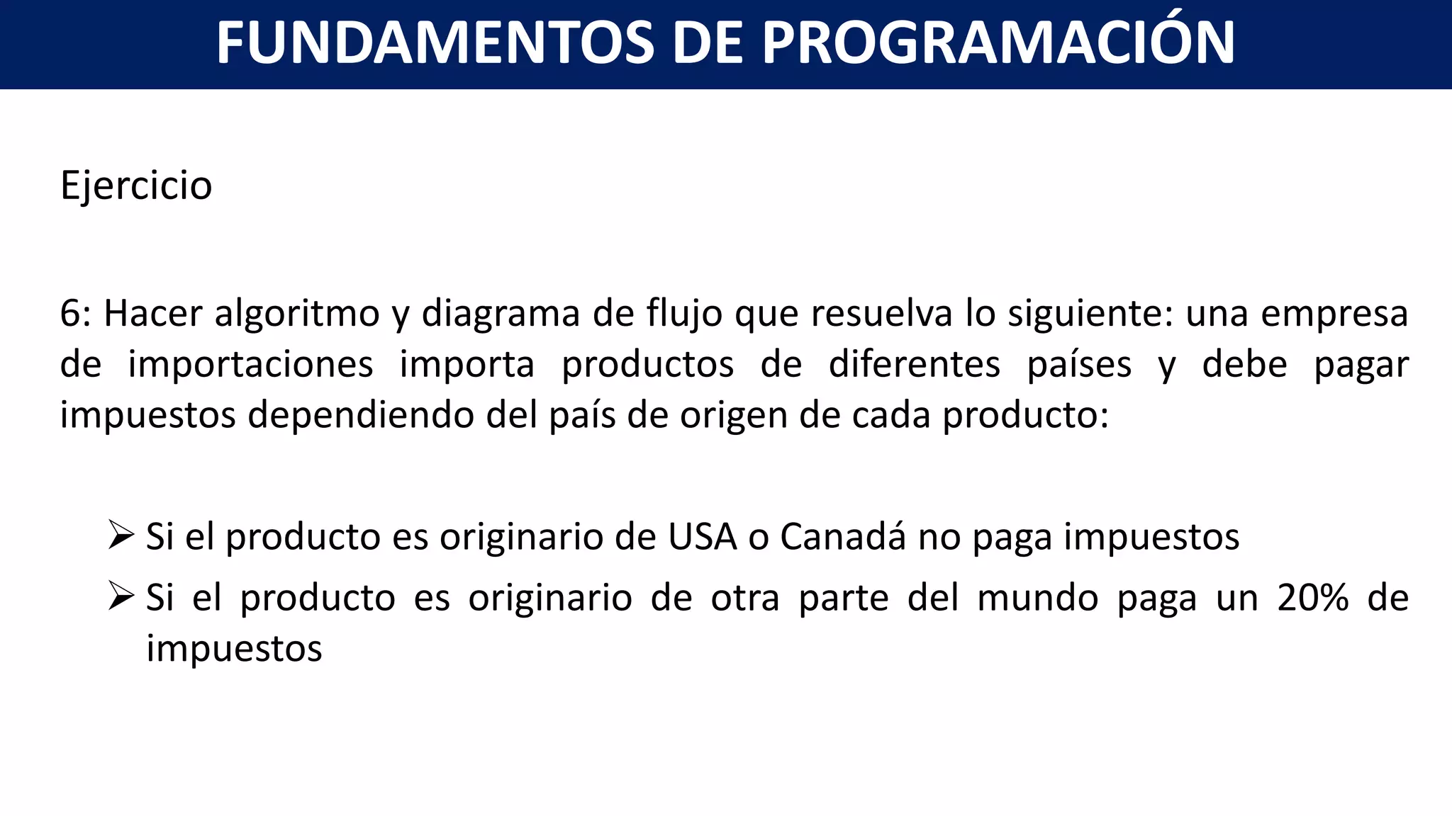 Ejercicio
6: Hacer algoritmo y diagrama de flujo que resuelva lo siguiente: una empresa
de importaciones importa productos de diferentes países y debe pagar
impuestos dependiendo del país de origen de cada producto:
 Si el producto es originario de USA o Canadá no paga impuestos
 Si el producto es originario de otra parte del mundo paga un 20% de
impuestos
FUNDAMENTOS DE PROGRAMACIÓN
 