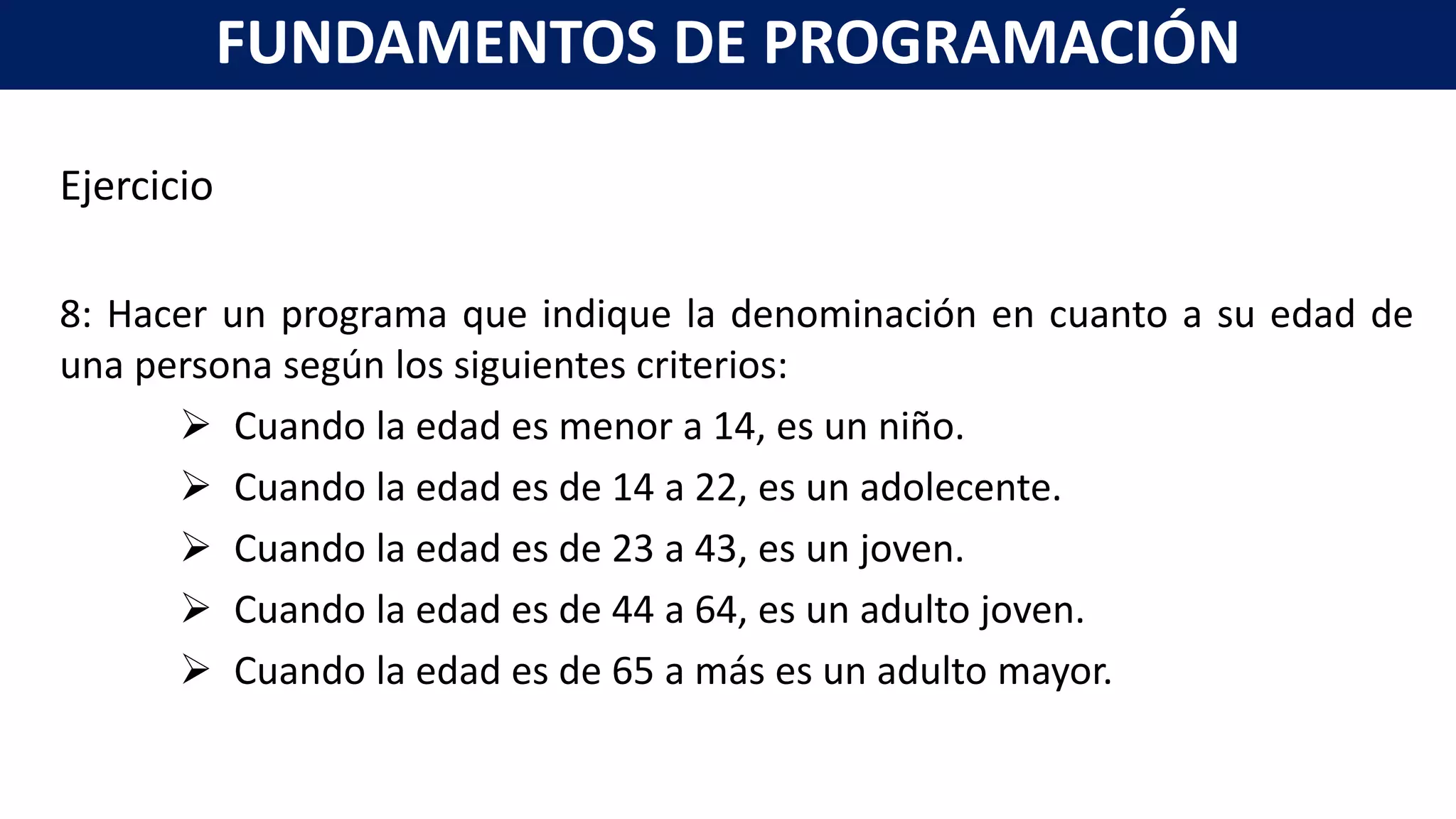 Ejercicio
8: Hacer un programa que indique la denominación en cuanto a su edad de
una persona según los siguientes criterios:
 Cuando la edad es menor a 14, es un niño.
 Cuando la edad es de 14 a 22, es un adolecente.
 Cuando la edad es de 23 a 43, es un joven.
 Cuando la edad es de 44 a 64, es un adulto joven.
 Cuando la edad es de 65 a más es un adulto mayor.
FUNDAMENTOS DE PROGRAMACIÓN
 