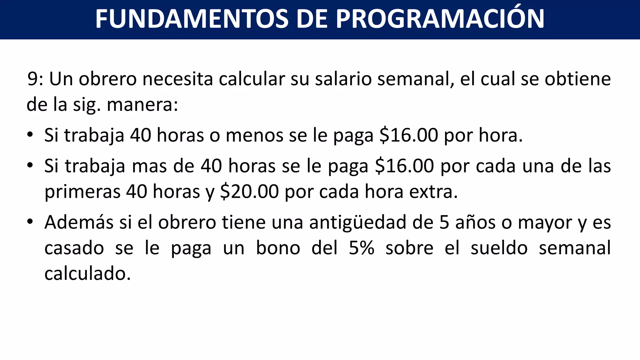 9: Un obrero necesita calcular su salario semanal, el cual se obtiene
de la sig. manera:
• Si trabaja 40 horas o menos se le paga $16.00 por hora.
• Si trabaja mas de 40 horas se le paga $16.00 por cada una de las
primeras 40 horas y $20.00 por cada hora extra.
• Además si el obrero tiene una antigüedad de 5 años o mayor y es
casado se le paga un bono del 5% sobre el sueldo semanal
calculado.
FUNDAMENTOS DE PROGRAMACIÓN
 
