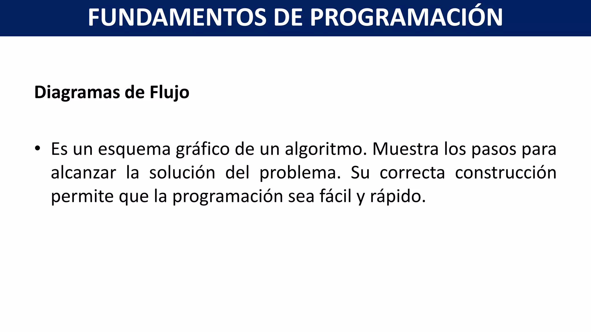 Diagramas de Flujo
• Es un esquema gráfico de un algoritmo. Muestra los pasos para
alcanzar la solución del problema. Su correcta construcción
permite que la programación sea fácil y rápido.
FUNDAMENTOS DE PROGRAMACIÓN
 