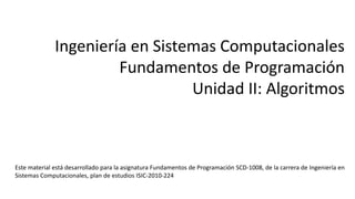 Ingeniería en Sistemas Computacionales
Fundamentos de Programación
Unidad II: Algoritmos
Este material está desarrollado para la asignatura Fundamentos de Programación SCD-1008, de la carrera de Ingeniería en
Sistemas Computacionales, plan de estudios ISIC-2010-224
 