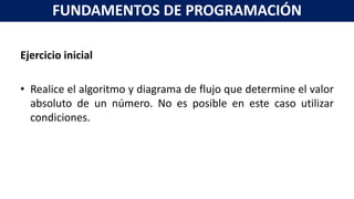 Ejercicio inicial
• Realice el algoritmo y diagrama de flujo que determine el valor
absoluto de un número. No es posible en este caso utilizar
condiciones.
FUNDAMENTOS DE PROGRAMACIÓN
 