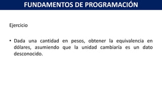 Ejercicio
• Dada una cantidad en pesos, obtener la equivalencia en
dólares, asumiendo que la unidad cambiaría es un dato
desconocido.
FUNDAMENTOS DE PROGRAMACIÓN
 