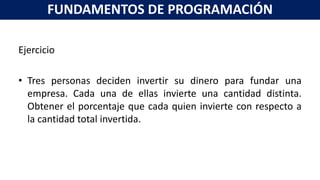 Ejercicio
• Tres personas deciden invertir su dinero para fundar una
empresa. Cada una de ellas invierte una cantidad distinta.
Obtener el porcentaje que cada quien invierte con respecto a
la cantidad total invertida.
FUNDAMENTOS DE PROGRAMACIÓN
 