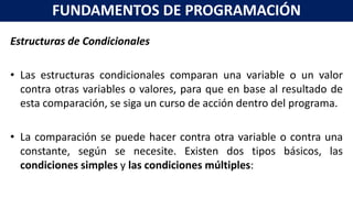 Estructuras de Condicionales
• Las estructuras condicionales comparan una variable o un valor
contra otras variables o valores, para que en base al resultado de
esta comparación, se siga un curso de acción dentro del programa.
• La comparación se puede hacer contra otra variable o contra una
constante, según se necesite. Existen dos tipos básicos, las
condiciones simples y las condiciones múltiples:
FUNDAMENTOS DE PROGRAMACIÓN
 
