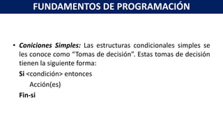 • Coniciones Simples: Las estructuras condicionales simples se
les conoce como “Tomas de decisión”. Estas tomas de decisión
tienen la siguiente forma:
Si <condición> entonces
Acción(es)
Fin-si
FUNDAMENTOS DE PROGRAMACIÓN
 