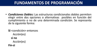 • Condiciones Dobles: Las estructuras condicionales dobles permiten
elegir entre dos opciones o alternativas posibles en función del
cumplimiento o no de una determinada condición. Se representa
de la siguiente forma:
Si <condición> entonces
Acción(es)
si no
Acción(es)
Fin-si
FUNDAMENTOS DE PROGRAMACIÓN
 