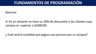 Ejercicio
4: En un almacén se hace un 20% de descuento a los clientes cuya
compra es superior a $1000.00
¿ Cuál será la cantidad que pagara una persona por su compra?
FUNDAMENTOS DE PROGRAMACIÓN
 