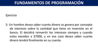 Ejercicio
5: Un hombre desea saber cuanto dinero se genera por concepto
de intereses sobre la cantidad que tiene en inversión en el
banco. El decidirá reinvertir los intereses siempre y cuando
estos excedan a $7000, y en ese caso desea saber cuanto
dinero tendrá finalmente en su cuenta.
FUNDAMENTOS DE PROGRAMACIÓN
 