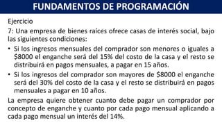 Ejercicio
7: Una empresa de bienes raíces ofrece casas de interés social, bajo
las siguientes condiciones:
• Si los ingresos mensuales del comprador son menores o iguales a
$8000 el enganche será del 15% del costo de la casa y el resto se
distribuirá en pagos mensuales, a pagar en 15 años.
• Si los ingresos del comprador son mayores de $8000 el enganche
será del 30% del costo de la casa y el resto se distribuirá en pagos
mensuales a pagar en 10 años.
La empresa quiere obtener cuanto debe pagar un comprador por
concepto de enganche y cuanto por cada pago mensual aplicando a
cada pago mensual un interés del 14%.
FUNDAMENTOS DE PROGRAMACIÓN
 