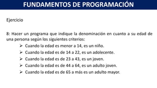 Ejercicio
8: Hacer un programa que indique la denominación en cuanto a su edad de
una persona según los siguientes criterios:
 Cuando la edad es menor a 14, es un niño.
 Cuando la edad es de 14 a 22, es un adolecente.
 Cuando la edad es de 23 a 43, es un joven.
 Cuando la edad es de 44 a 64, es un adulto joven.
 Cuando la edad es de 65 a más es un adulto mayor.
FUNDAMENTOS DE PROGRAMACIÓN
 