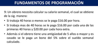 9: Un obrero necesita calcular su salario semanal, el cual se obtiene
de la sig. manera:
• Si trabaja 40 horas o menos se le paga $16.00 por hora.
• Si trabaja mas de 40 horas se le paga $16.00 por cada una de las
primeras 40 horas y $20.00 por cada hora extra.
• Además si el obrero tiene una antigüedad de 5 años o mayor y es
casado se le paga un bono del 5% sobre el sueldo semanal
calculado.
FUNDAMENTOS DE PROGRAMACIÓN
 