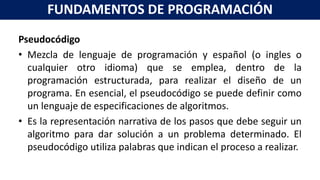 Pseudocódigo
• Mezcla de lenguaje de programación y español (o ingles o
cualquier otro idioma) que se emplea, dentro de la
programación estructurada, para realizar el diseño de un
programa. En esencial, el pseudocódigo se puede definir como
un lenguaje de especificaciones de algoritmos.
• Es la representación narrativa de los pasos que debe seguir un
algoritmo para dar solución a un problema determinado. El
pseudocódigo utiliza palabras que indican el proceso a realizar.
FUNDAMENTOS DE PROGRAMACIÓN
 