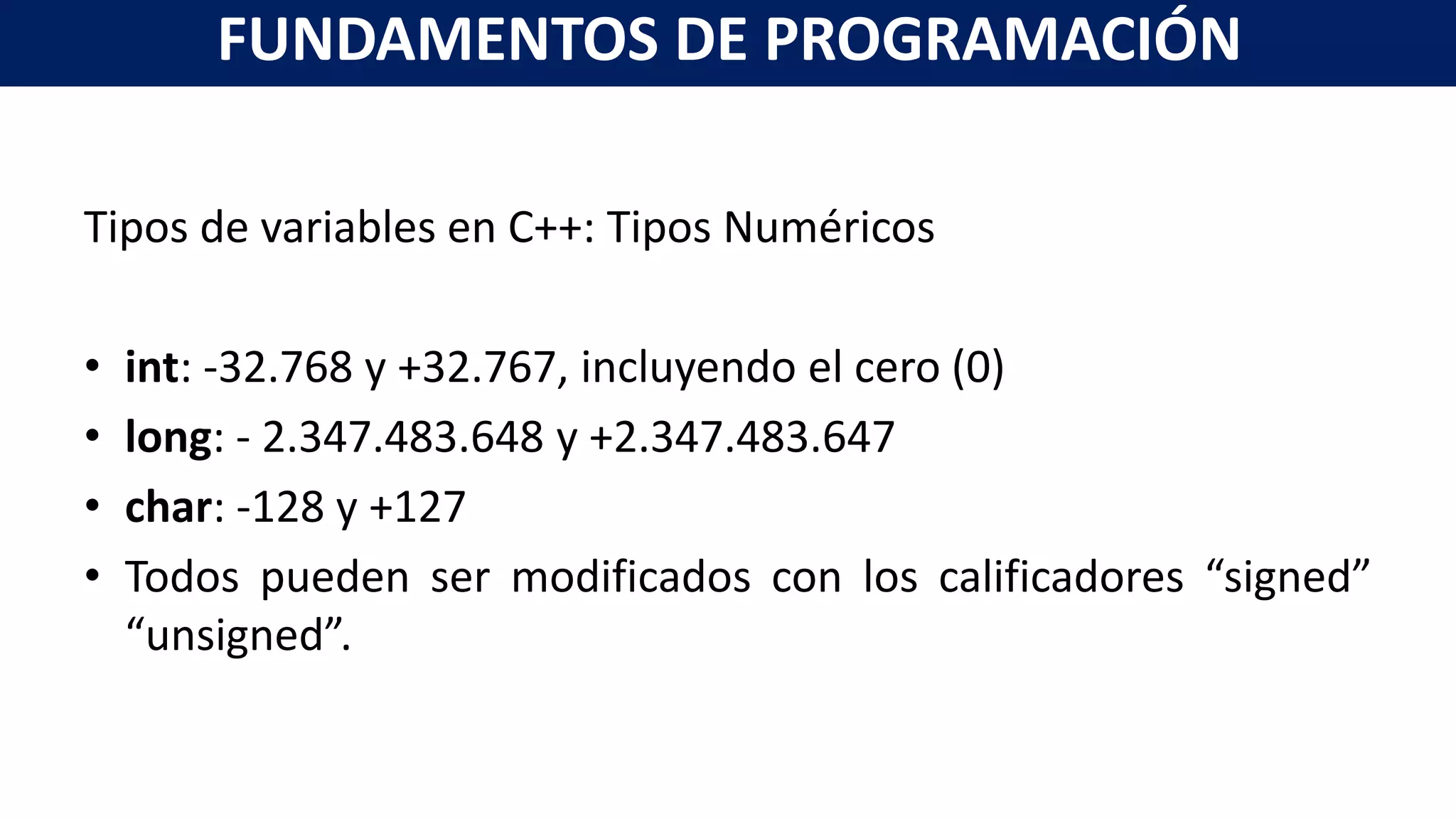 Tipos de variables en C++: Tipos Numéricos
• int: -32.768 y +32.767, incluyendo el cero (0)
• long: - 2.347.483.648 y +2.347.483.647
• char: -128 y +127
• Todos pueden ser modificados con los calificadores “signed”
“unsigned”.
FUNDAMENTOS DE PROGRAMACIÓN
 