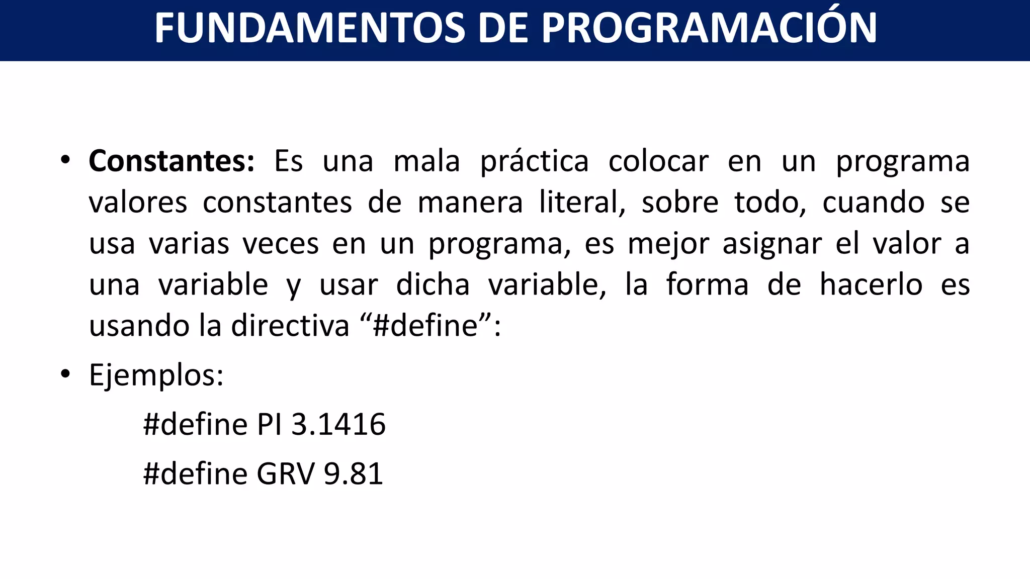• Constantes: Es una mala práctica colocar en un programa
valores constantes de manera literal, sobre todo, cuando se
usa varias veces en un programa, es mejor asignar el valor a
una variable y usar dicha variable, la forma de hacerlo es
usando la directiva “#define”:
• Ejemplos:
#define PI 3.1416
#define GRV 9.81
FUNDAMENTOS DE PROGRAMACIÓN
 