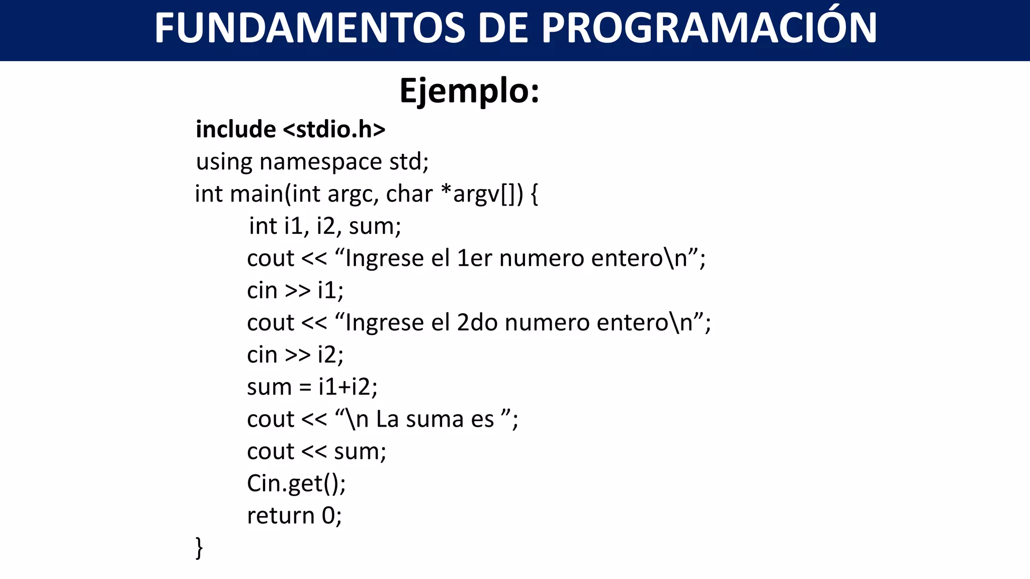 Ejemplo:
include <stdio.h>
using namespace std;
int main(int argc, char *argv[]) {
int i1, i2, sum;
cout << “Ingrese el 1er numero enteron”;
cin >> i1;
cout << “Ingrese el 2do numero enteron”;
cin >> i2;
sum = i1+i2;
cout << “n La suma es ”;
cout << sum;
Cin.get();
return 0;
}
FUNDAMENTOS DE PROGRAMACIÓN
 