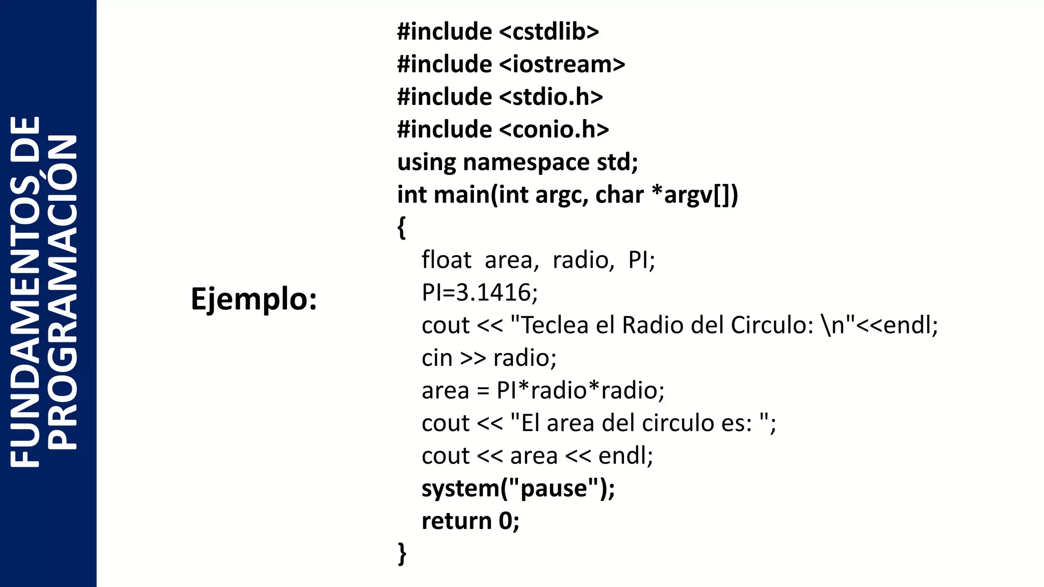 #include <cstdlib>
#include <iostream>
#include <stdio.h>
#include <conio.h>
using namespace std;
int main(int argc, char *argv[])
{
float area, radio, PI;
PI=3.1416;
cout << "Teclea el Radio del Circulo: n"<<endl;
cin >> radio;
area = PI*radio*radio;
cout << "El area del circulo es: ";
cout << area << endl;
system("pause");
return 0;
}
FUNDAMENTOSDE
PROGRAMACIÓN
Ejemplo:
 