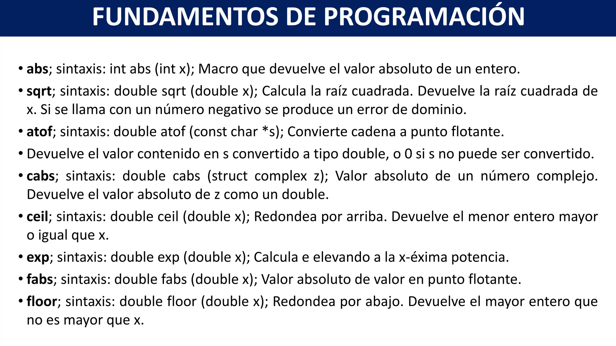 • abs; sintaxis: int abs (int x); Macro que devuelve el valor absoluto de un entero.
• sqrt; sintaxis: double sqrt (double x); Calcula la raíz cuadrada. Devuelve la raíz cuadrada de
x. Si se llama con un número negativo se produce un error de dominio.
• atof; sintaxis: double atof (const char *s); Convierte cadena a punto flotante.
• Devuelve el valor contenido en s convertido a tipo double, o 0 si s no puede ser convertido.
• cabs; sintaxis: double cabs (struct complex z); Valor absoluto de un número complejo.
Devuelve el valor absoluto de z como un double.
• ceil; sintaxis: double ceil (double x); Redondea por arriba. Devuelve el menor entero mayor
o igual que x.
• exp; sintaxis: double exp (double x); Calcula e elevando a la x-éxima potencia.
• fabs; sintaxis: double fabs (double x); Valor absoluto de valor en punto flotante.
• floor; sintaxis: double floor (double x); Redondea por abajo. Devuelve el mayor entero que
no es mayor que x.
FUNDAMENTOS DE PROGRAMACIÓN
 