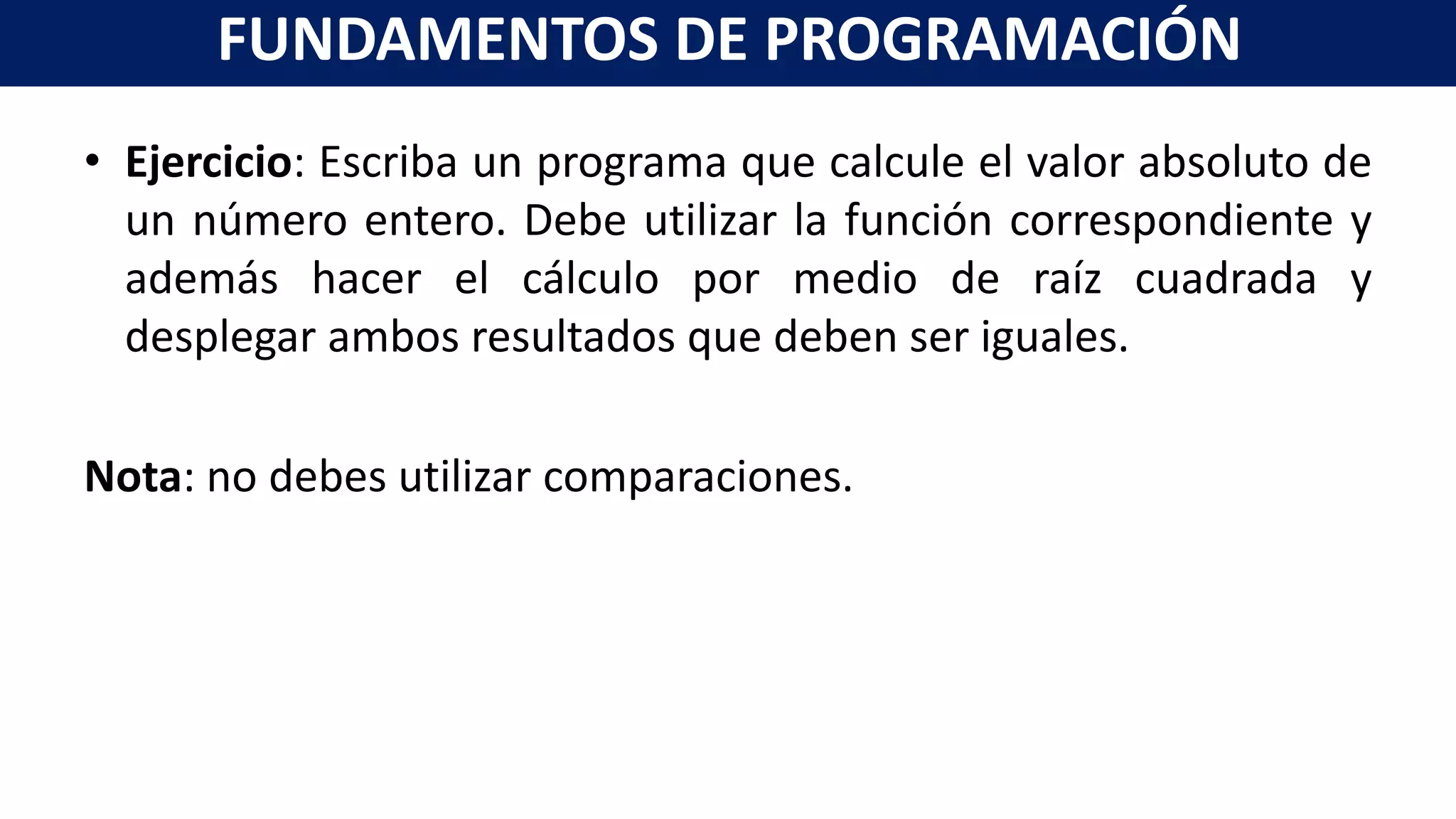 • Ejercicio: Escriba un programa que calcule el valor absoluto de
un número entero. Debe utilizar la función correspondiente y
además hacer el cálculo por medio de raíz cuadrada y
desplegar ambos resultados que deben ser iguales.
Nota: no debes utilizar comparaciones.
FUNDAMENTOS DE PROGRAMACIÓN
 