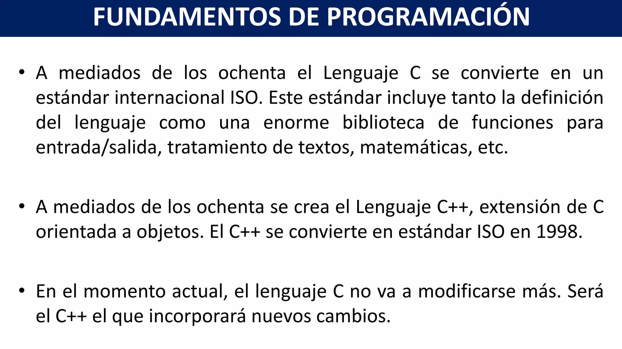 • A mediados de los ochenta el Lenguaje C se convierte en un
estándar internacional ISO. Este estándar incluye tanto la definición
del lenguaje como una enorme biblioteca de funciones para
entrada/salida, tratamiento de textos, matemáticas, etc.
• A mediados de los ochenta se crea el Lenguaje C++, extensión de C
orientada a objetos. El C++ se convierte en estándar ISO en 1998.
• En el momento actual, el lenguaje C no va a modificarse más. Será
el C++ el que incorporará nuevos cambios.
FUNDAMENTOS DE PROGRAMACIÓN
 