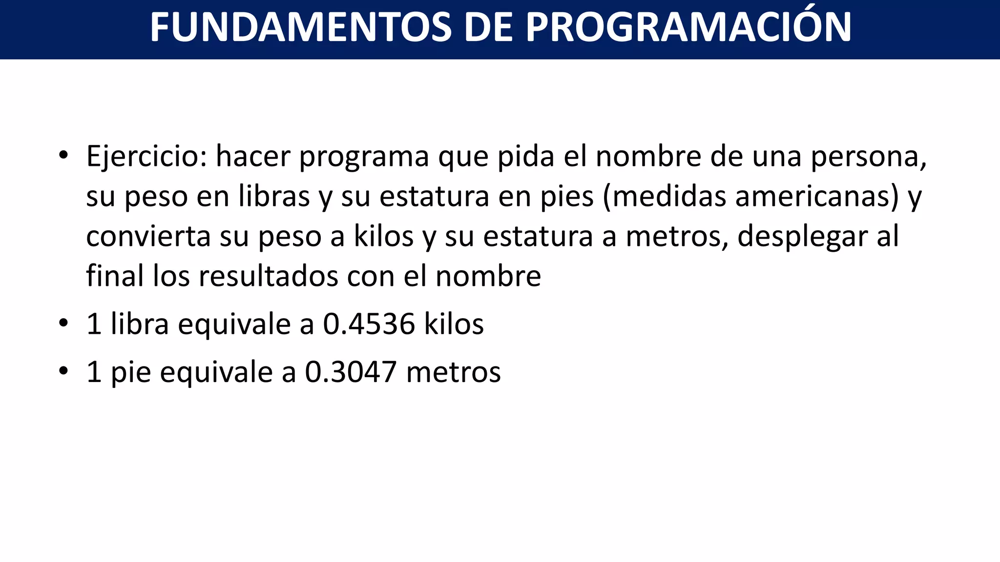 • Ejercicio: hacer programa que pida el nombre de una persona,
su peso en libras y su estatura en pies (medidas americanas) y
convierta su peso a kilos y su estatura a metros, desplegar al
final los resultados con el nombre
• 1 libra equivale a 0.4536 kilos
• 1 pie equivale a 0.3047 metros
FUNDAMENTOS DE PROGRAMACIÓN
 
