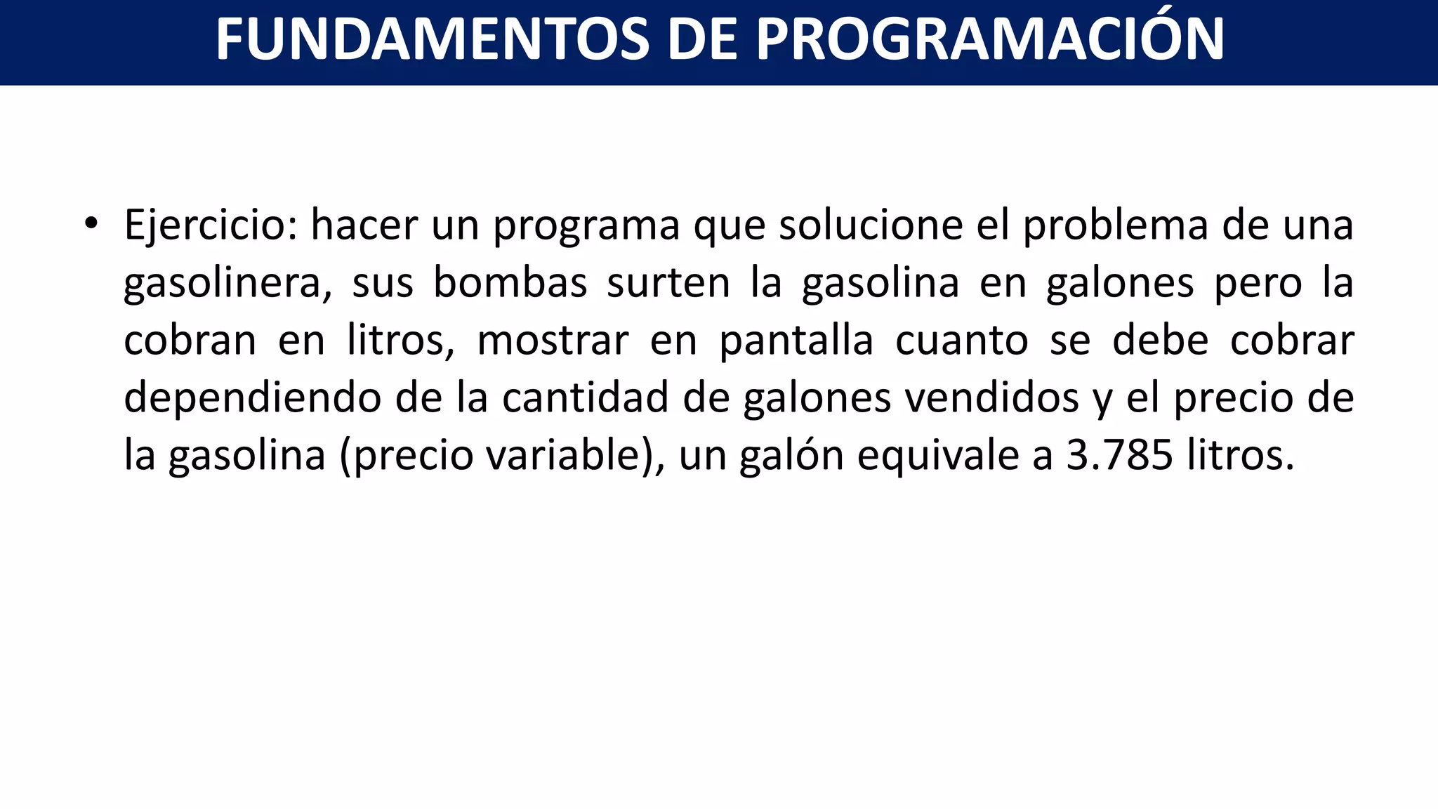 • Ejercicio: hacer un programa que solucione el problema de una
gasolinera, sus bombas surten la gasolina en galones pero la
cobran en litros, mostrar en pantalla cuanto se debe cobrar
dependiendo de la cantidad de galones vendidos y el precio de
la gasolina (precio variable), un galón equivale a 3.785 litros.
FUNDAMENTOS DE PROGRAMACIÓN
 