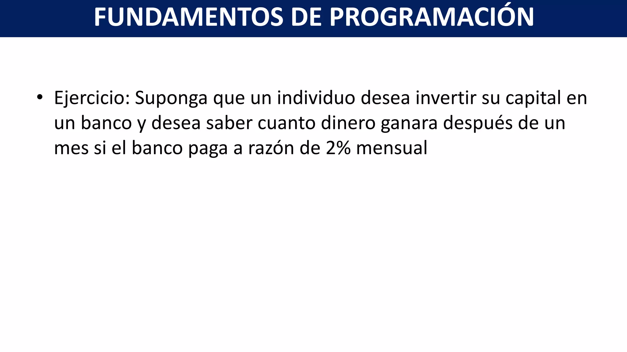 • Ejercicio: Suponga que un individuo desea invertir su capital en
un banco y desea saber cuanto dinero ganara después de un
mes si el banco paga a razón de 2% mensual
FUNDAMENTOS DE PROGRAMACIÓN
 