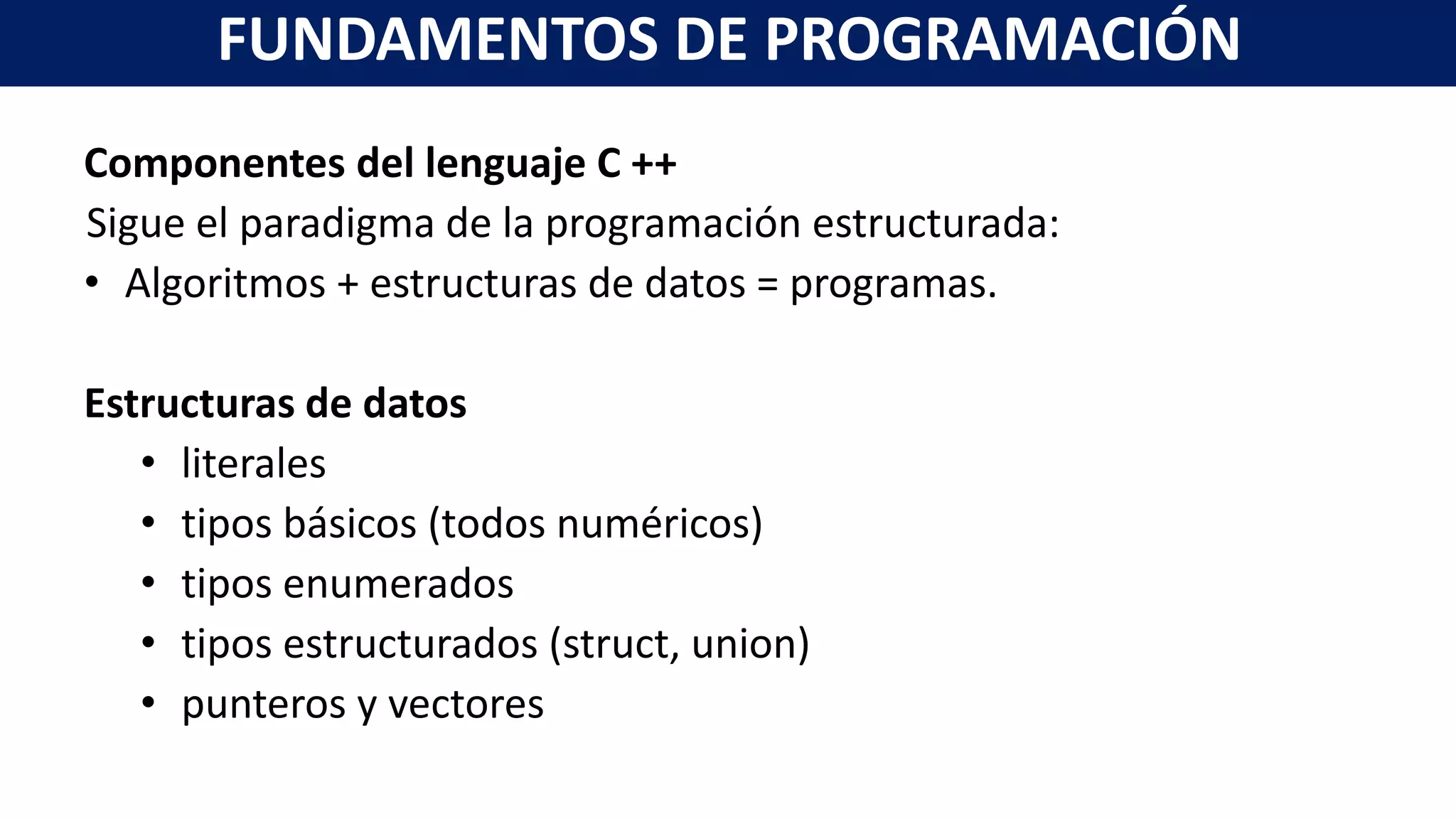 Componentes del lenguaje C ++
Sigue el paradigma de la programación estructurada:
• Algoritmos + estructuras de datos = programas.
Estructuras de datos
• literales
• tipos básicos (todos numéricos)
• tipos enumerados
• tipos estructurados (struct, union)
• punteros y vectores
FUNDAMENTOS DE PROGRAMACIÓN
 