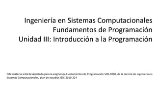 Ingeniería en Sistemas Computacionales
Fundamentos de Programación
Unidad III: Introducción a la Programación
Este material está desarrollado para la asignatura Fundamentos de Programación SCD-1008, de la carrera de Ingeniería en
Sistemas Computacionales, plan de estudios ISIC-2010-224
 