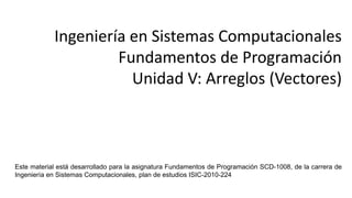 Ingeniería en Sistemas Computacionales
Fundamentos de Programación
Unidad V: Arreglos (Vectores)
Este material de clase fue desarrollado para la asignatura Fundamentos de Programación clave SCD-1008, de la carrera de
Ing. En Sistemas Computacionales, plan 2010.
 