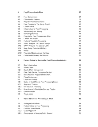 3. Food Processing in Bihar 37
3.1 Food Consumption 37
3.2 Consumption Patterns 38
3.3 Projected Food Consumption 39
3.4 Food Processing: The Key to Growth 40
3.5 Current Status 41
3.6 Infrastructure for Food Processing 42
3.7 Warehousing and Sorting 43
3.8 Marketing Channels 44
3.9. Potential for Food Processing in Bihar 45
3.10 Cereals and Pulses 47
3.11 Fruit and Vegetable Processing 47
3.12 SWOT Analysis: The Case of Mango 48
3.13 SWOT Analysis: The Case of Litchi 49
3.14 Meat, Dairy, Poultry and Fishery 49
3.15 Honey 50
3.15.1 Potential of Beekeeping in the State 51
3.16 Confectionery, Bakery and Biscuits 51
4. Factors Critical to Successful Food Processing Industry 53
4.1 Core Infrastructure 53
4.2 Supply Chain 53
4.2.1 Supply Chain Management 55
4.3 Food Park (Central Processing Facility) 55
4.3.1 Basic Facilities Proposed for the Park 56
4.4 Policy Environment 58
4.5 Credit and Finance 58
4.5.1 Status of Credit Flow to Food Processing Sector 58
4.5.2 Sources of Finance 59
4.5.3 Key Issues in Financing 60
4.5.4 Amendments in Restrictive Acts and Policies 61
4.5.5 Other initiatives 61
4.6 Thrust Areas 62
5. Vision 2015: Food Processing in Bihar 63
5.1 Strategies/Action Plan 64
5.2 Factors Critical to Food Processing 64
5.2.1 Common Infrastructure 64
5.2.2 Cluster Approach 64
5.2.3 Convergence of Services/Policy Support 65
 