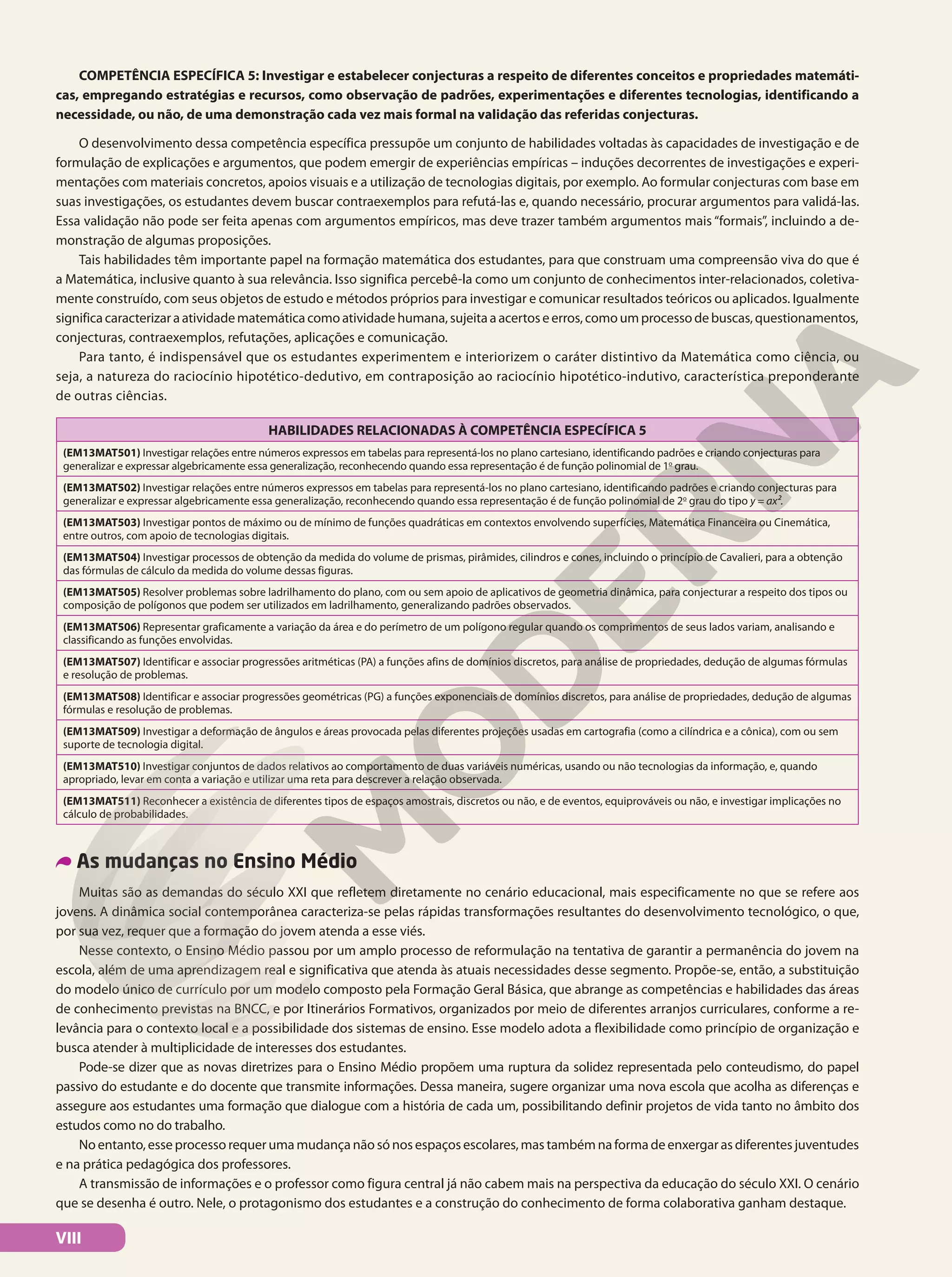 COMPETÊNCIA ESPECÍFICA 5: Investigar e estabelecer conjecturas a respeito de diferentes conceitos e propriedades matemáti-
cas, empregando estratégias e recursos, como observação de padrões, experimentações e diferentes tecnologias, identificando a
necessidade, ou não, de uma demonstração cada vez mais formal na validação das referidas conjecturas.
O desenvolvimento dessa competência específica pressupõe um conjunto de habilidades voltadas às capacidades de investigação e de
formulação de explicações e argumentos, que podem emergir de experiências empíricas – induções decorrentes de investigações e experi-
mentações com materiais concretos, apoios visuais e a utilização de tecnologias digitais, por exemplo. Ao formular conjecturas com base em
suas investigações, os estudantes devem buscar contraexemplos para refutá-las e, quando necessário, procurar argumentos para validá-las.
Essa validação não pode ser feita apenas com argumentos empíricos, mas deve trazer também argumentos mais “formais”, incluindo a de-
monstração de algumas proposições.
Tais habilidades têm importante papel na formação matemática dos estudantes, para que construam uma compreensão viva do que é
a Matemática, inclusive quanto à sua relevância. Isso significa percebê-la como um conjunto de conhecimentos inter-relacionados, coletiva-
mente construído, com seus objetos de estudo e métodos próprios para investigar e comunicar resultados teóricos ou aplicados. Igualmente
significacaracterizaraatividadematemáticacomoatividadehumana,sujeitaaacertoseerros,comoumprocessodebuscas,questionamentos,
conjecturas, contraexemplos, refutações, aplicações e comunicação.
Para tanto, é indispensável que os estudantes experimentem e interiorizem o caráter distintivo da Matemática como ciência, ou
seja, a natureza do raciocínio hipotético-dedutivo, em contraposição ao raciocínio hipotético-indutivo, característica preponderante
de outras ciências.
HABILIDADES RELACIONADAS À COMPETÊNCIA ESPECÍFICA 5
(EM13MAT501) Investigar relações entre números expressos em tabelas para representá-los no plano cartesiano, identificando padrões e criando conjecturas para
generalizar e expressar algebricamente essa generalização, reconhecendo quando essa representação é de função polinomial de 1o
grau.
(EM13MAT502) Investigar relações entre números expressos em tabelas para representá-los no plano cartesiano, identificando padrões e criando conjecturas para
generalizar e expressar algebricamente essa generalização, reconhecendo quando essa representação é de função polinomial de 2o
grau do tipo y = ax².
(EM13MAT503) Investigar pontos de máximo ou de mínimo de funções quadráticas em contextos envolvendo superfícies, Matemática Financeira ou Cinemática,
entre outros, com apoio de tecnologias digitais.
(EM13MAT504) Investigar processos de obtenção da medida do volume de prismas, pirâmides, cilindros e cones, incluindo o princípio de Cavalieri, para a obtenção
das fórmulas de cálculo da medida do volume dessas figuras.
(EM13MAT505) Resolver problemas sobre ladrilhamento do plano, com ou sem apoio de aplicativos de geometria dinâmica, para conjecturar a respeito dos tipos ou
composição de polígonos que podem ser utilizados em ladrilhamento, generalizando padrões observados.
(EM13MAT506) Representar graficamente a variação da área e do perímetro de um polígono regular quando os comprimentos de seus lados variam, analisando e
classificando as funções envolvidas.
(EM13MAT507) Identificar e associar progressões aritméticas (PA) a funções afins de domínios discretos, para análise de propriedades, dedução de algumas fórmulas
e resolução de problemas.
(EM13MAT508) Identificar e associar progressões geométricas (PG) a funções exponenciais de domínios discretos, para análise de propriedades, dedução de algumas
fórmulas e resolução de problemas.
(EM13MAT509) Investigar a deformação de ângulos e áreas provocada pelas diferentes projeções usadas em cartografia (como a cilíndrica e a cônica), com ou sem
suporte de tecnologia digital.
(EM13MAT510) Investigar conjuntos de dados relativos ao comportamento de duas variáveis numéricas, usando ou não tecnologias da informação, e, quando
apropriado, levar em conta a variação e utilizar uma reta para descrever a relação observada.
(EM13MAT511) Reconhecer a existência de diferentes tipos de espaços amostrais, discretos ou não, e de eventos, equiprováveis ou não, e investigar implicações no
cálculo de probabilidades.
As mudanças no Ensino Médio
Muitas são as demandas do século XXI que refletem diretamente no cenário educacional, mais especificamente no que se refere aos
jovens. A dinâmica social contemporânea caracteriza-se pelas rápidas transformações resultantes do desenvolvimento tecnológico, o que,
por sua vez, requer que a formação do jovem atenda a esse viés.
Nesse contexto, o Ensino Médio passou por um amplo processo de reformulação na tentativa de garantir a permanência do jovem na
escola, além de uma aprendizagem real e significativa que atenda às atuais necessidades desse segmento. Propõe-se, então, a substituição
do modelo único de currículo por um modelo composto pela Formação Geral Básica, que abrange as competências e habilidades das áreas
de conhecimento previstas na BNCC, e por Itinerários Formativos, organizados por meio de diferentes arranjos curriculares, conforme a re-
levância para o contexto local e a possibilidade dos sistemas de ensino. Esse modelo adota a flexibilidade como princípio de organização e
busca atender à multiplicidade de interesses dos estudantes.
Pode-se dizer que as novas diretrizes para o Ensino Médio propõem uma ruptura da solidez representada pelo conteudismo, do papel
passivo do estudante e do docente que transmite informações. Dessa maneira, sugere organizar uma nova escola que acolha as diferenças e
assegure aos estudantes uma formação que dialogue com a história de cada um, possibilitando definir projetos de vida tanto no âmbito dos
estudos como no do trabalho.
No entanto, esse processo requer uma mudança não só nos espaços escolares, mas também na forma de enxergar as diferentes juventudes
e na prática pedagógica dos professores.
A transmissão de informações e o professor como figura central já não cabem mais na perspectiva da educação do século XXI. O cenário
que se desenha é outro. Nele, o protagonismo dos estudantes e a construção do conhecimento de forma colaborativa ganham destaque.
VIII
 