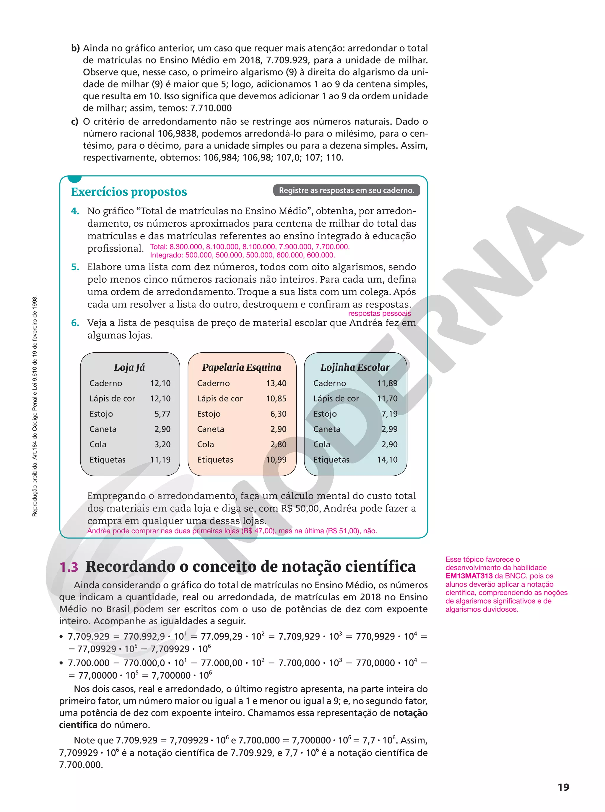 Reprodução
proibida.
Art.184
do
Código
Penal
e
Lei
9.610
de
19
de
fevereiro
de
1998.
19
Exercícios propostos
4. No gráfico “Total de matrículas no Ensino Médio”, obtenha, por arredon-
damento, os números aproximados para centena de milhar do total das
matrículas e das matrículas referentes ao ensino integrado à educação
profissional.
5. Elabore uma lista com dez números, todos com oito algarismos, sendo
pelo menos cinco números racionais não inteiros. Para cada um, defina
uma ordem de arredondamento. Troque a sua lista com um colega. Após
cada um resolver a lista do outro, destroquem e confiram as respostas.
6. Veja a lista de pesquisa de preço de material escolar que Andréa fez em
algumas lojas.
Loja Já
Caderno 12,10
Lápis de cor 12,10
Estojo 5,77
Caneta 2,90
Cola 3,20
Etiquetas 11,19
Papelaria Esquina
Caderno 13,40
Lápis de cor 10,85
Estojo 6,30
Caneta 2,90
Cola 2,80
Etiquetas 10,99
Lojinha Escolar
Caderno 11,89
Lápis de cor 11,70
Estojo 7,19
Caneta 2,99
Cola 2,90
Etiquetas 14,10
Empregando o arredondamento, faça um cálculo mental do custo total
dos materiais em cada loja e diga se, com R$ 50,00, Andréa pode fazer a
compra em qualquer uma dessas lojas.
Total: 8.300.000, 8.100.000, 8.100.000, 7.900.000, 7.700.000.
Integrado: 500.000, 500.000, 500.000, 600.000, 600.000.
respostas pessoais
Andréa pode comprar nas duas primeiras lojas (R$ 47,00), mas na última (R$ 51,00), não.
Registre as respostas em seu caderno.
b) Ainda no gráfico anterior, um caso que requer mais atenção: arredondar o total
de matrículas no Ensino Médio em 2018, 7.709.929, para a unidade de milhar.
Observe que, nesse caso, o primeiro algarismo (9) à direita do algarismo da uni-
dade de milhar (9) é maior que 5; logo, adicionamos 1 ao 9 da centena simples,
que resulta em 10. Isso significa que devemos adicionar 1 ao 9 da ordem unidade
de milhar; assim, temos: 7.710.000
c) O critério de arredondamento não se restringe aos números naturais. Dado o
número racional 106,9838, podemos arredondá-lo para o milésimo, para o cen-
tésimo, para o décimo, para a unidade simples ou para a dezena simples. Assim,
respectivamente, obtemos: 106,984; 106,98; 107,0; 107; 110.
1.3 Recordando o conceito de notação científica
Ainda considerando o gráfico do total de matrículas no Ensino Médio, os números
que indicam a quantidade, real ou arredondada, de matrículas em 2018 no Ensino
Médio no Brasil podem ser escritos com o uso de potências de dez com expoente
inteiro. Acompanhe as igualdades a seguir.
• 7.709.929 5 770.992,9 8 101
5 77.099,29 8 102
5 7.709,929 8 103
5 770,9929 8 104
5
5 77,09929 8 105
5 7,709929 8 106
• 7.700.000 5 770.000,0 8 101
5 77.000,00 8 102
5 7.700,000 8 103
5 770,0000 8 104
5
5 77,00000 8 105
5 7,700000 8 106
Nos dois casos, real e arredondado, o último registro apresenta, na parte inteira do
primeiro fator, um número maior ou igual a 1 e menor ou igual a 9; e, no segundo fator,
uma potência de dez com expoente inteiro. Chamamos essa representação de notação
científica do número.
Note que 7.709.929 5 7,709929 8 106
e 7.700.000 5 7,700000 8 106
5 7,7 8 106
. Assim,
7,709929 8 106
é a notação científica de 7.709.929, e 7,7 8 106
é a notação científica de
7.700.000.
Esse tópico favorece o
desenvolvimento da habilidade
EM13MAT313 da BNCC, pois os
alunos deverão aplicar a notação
científica, compreendendo as noções
de algarismos significativos e de
algarismos duvidosos.
 