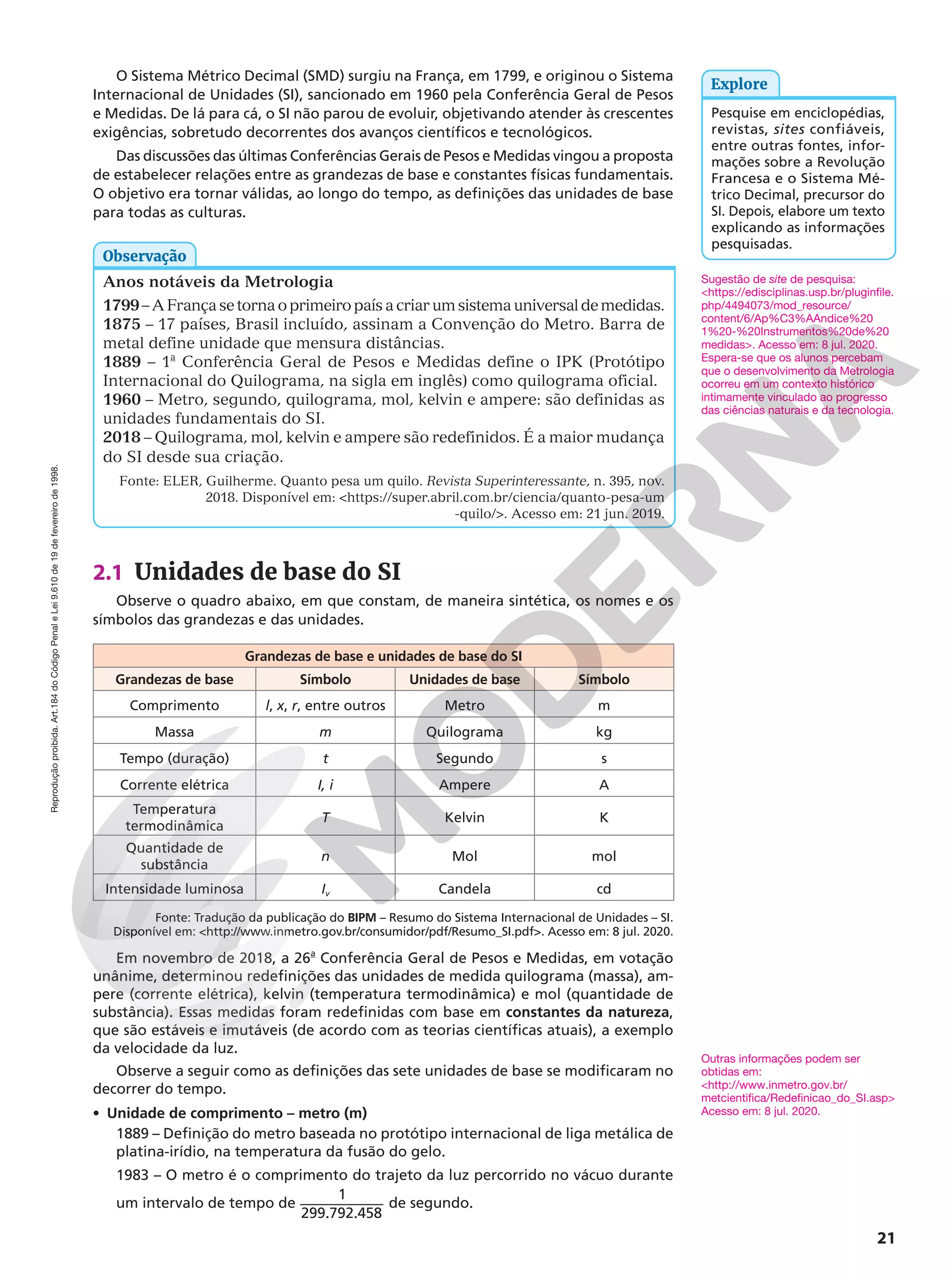 Reprodução
proibida.
Art.184
do
Código
Penal
e
Lei
9.610
de
19
de
fevereiro
de
1998.
21
O Sistema Métrico Decimal (SMD) surgiu na França, em 1799, e originou o Sistema
Internacional de Unidades (SI), sancionado em 1960 pela Conferência Geral de Pesos
e Medidas. De lá para cá, o SI não parou de evoluir, objetivando atender às crescentes
exigências, sobretudo decorrentes dos avanços científicos e tecnológicos.
Das discussões das últimas Conferências Gerais de Pesos e Medidas vingou a proposta
de estabelecer relações entre as grandezas de base e constantes físicas fundamentais.
O objetivo era tornar válidas, ao longo do tempo, as definições das unidades de base
para todas as culturas.
Pesquise em enciclopédias,
revistas, sites confiáveis,
entre outras fontes, infor-
mações sobre a Revolução
Francesa e o Sistema Mé-
trico Decimal, precursor do
SI. Depois, elabore um texto
explicando as informações
pesquisadas.
Explore
Anos notáveis da Metrologia
1799–AFrançasetornaoprimeiropaísacriarumsistemauniversaldemedidas.
1875 – 17 países, Brasil incluído, assinam a Convenção do Metro. Barra de
metal define unidade que mensura distâncias.
1889 – 1a
Conferência Geral de Pesos e Medidas define o IPK (Protótipo
Internacional do Quilograma, na sigla em inglês) como quilograma oficial.
1960 – Metro, segundo, quilograma, mol, kelvin e ampere: são definidas as
unidades fundamentais do SI.
2018 – Quilograma, mol, kelvin e ampere são redefinidos. É a maior mudança
do SI desde sua criação.
Fonte: ELER, Guilherme. Quanto pesa um quilo. Revista Superinteressante, n. 395, nov.
2018. Disponível em: https://super.abril.com.br/ciencia/quanto-pesa-um
-quilo/. Acesso em: 21 jun. 2019.
Observação
2.1 Unidades de base do SI
Observe o quadro abaixo, em que constam, de maneira sintética, os nomes e os
símbolos das grandezas e das unidades.
Grandezas de base e unidades de base do SI
Grandezas de base Símbolo Unidades de base Símbolo
Comprimento l, x, r, entre outros Metro m
Massa m Quilograma kg
Tempo (duração) t Segundo s
Corrente elétrica I, i Ampere A
Temperatura
termodinâmica
T Kelvin K
Quantidade de
substância
n Mol mol
Intensidade luminosa Iv Candela cd
Fonte: Tradução da publicação do BIPM – Resumo do Sistema Internacional de Unidades – SI.
Disponível em: http://www.inmetro.gov.br/consumidor/pdf/Resumo_SI.pdf. Acesso em: 8 jul. 2020.
Em novembro de 2018, a 26a
Conferência Geral de Pesos e Medidas, em votação
unânime, determinou redefinições das unidades de medida quilograma (massa), am-
pere (corrente elétrica), kelvin (temperatura termodinâmica) e mol (quantidade de
substância). Essas medidas foram redefinidas com base em constantes da natureza,
que são estáveis e imutáveis (de acordo com as teorias científicas atuais), a exemplo
da velocidade da luz.
Observe a seguir como as definições das sete unidades de base se modificaram no
decorrer do tempo.
• Unidade de comprimento – metro (m)
1889 – Definição do metro baseada no protótipo internacional de liga metálica de
platina-irídio, na temperatura da fusão do gelo.
1983 – O metro é o comprimento do trajeto da luz percorrido no vácuo durante
um intervalo de tempo de
1
299.792.458
de segundo.
Outras informações podem ser
obtidas em:
http://www.inmetro.gov.br/
metcientifica/Redefinicao_do_SI.asp
Acesso em: 8 jul. 2020.
Sugestão de site de pesquisa:
https://edisciplinas.usp.br/pluginfile.
php/4494073/mod_resource/
content/6/Ap%C3%AAndice%20
1%20-%20Instrumentos%20de%20
medidas. Acesso em: 8 jul. 2020.
Espera-se que os alunos percebam
que o desenvolvimento da Metrologia
ocorreu em um contexto histórico
intimamente vinculado ao progresso
das ciências naturais e da tecnologia.
 