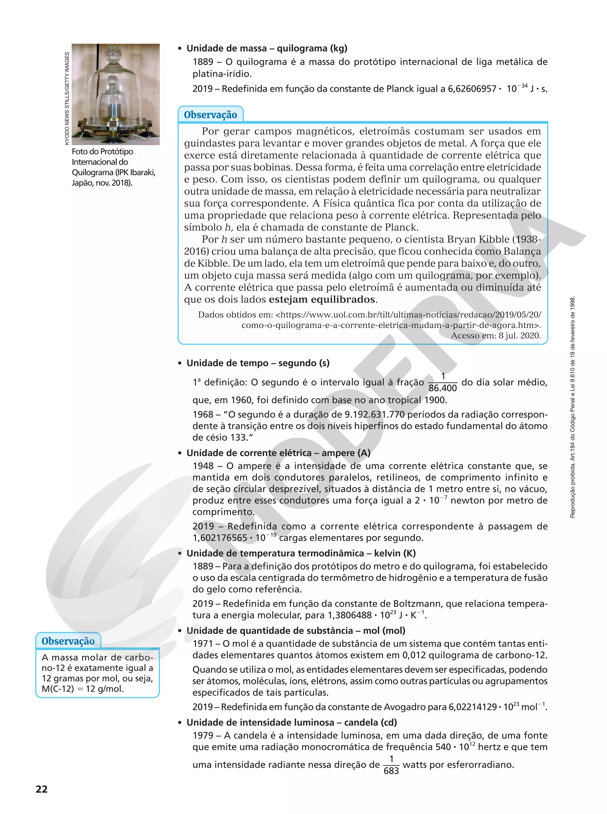 Reprodução
proibida.
Art.184
do
Código
Penal
e
Lei
9.610
de
19
de
fevereiro
de
1998.
22
• Unidade de massa – quilograma (kg)
1889 – O quilograma é a massa do protótipo internacional de liga metálica de
platina-irídio.
2019 – Redefinida em função da constante de Planck igual a 6,62606957 8 10234
J 8 s.
Por gerar campos magnéticos, eletroímãs costumam ser usados em
guindastes para levantar e mover grandes objetos de metal. A força que ele
exerce está diretamente relacionada à quantidade de corrente elétrica que
passa por suas bobinas. Dessa forma, é feita uma correlação entre eletricidade
e peso. Com isso, os cientistas podem definir um quilograma, ou qualquer
outra unidade de massa, em relação à eletricidade necessária para neutralizar
sua força correspondente. A Física quântica fica por conta da utilização de
uma propriedade que relaciona peso à corrente elétrica. Representada pelo
símbolo h, ela é chamada de constante de Planck.
Por h ser um número bastante pequeno, o cientista Bryan Kibble (1938-
2016) criou uma balança de alta precisão, que ficou conhecida como Balança
de Kibble. De um lado, ela tem um eletroímã que pende para baixo e, do outro,
um objeto cuja massa será medida (algo com um quilograma, por exemplo).
A corrente elétrica que passa pelo eletroímã é aumentada ou diminuída até
que os dois lados estejam equilibrados.
Dados obtidos em: https://www.uol.com.br/tilt/ultimas-noticias/redacao/2019/05/20/
como-o-quilograma-e-a-corrente-eletrica-mudam-a-partir-de-agora.htm.
Acesso em: 8 jul. 2020.
Observação
• Unidade de tempo – segundo (s)
1a
definição: O segundo é o intervalo igual à fração
1
86.400
do dia solar médio,
que, em 1960, foi definido com base no ano tropical 1900.
1968 – “O segundo é a duração de 9.192.631.770 períodos da radiação correspon-
dente à transição entre os dois níveis hiperfinos do estado fundamental do átomo
de césio 133.”
• Unidade de corrente elétrica – ampere (A)
1948 – O ampere é a intensidade de uma corrente elétrica constante que, se
mantida em dois condutores paralelos, retilíneos, de comprimento infinito e
de seção circular desprezível, situados à distância de 1 metro entre si, no vácuo,
produz entre esses condutores uma força igual a 2 8 1027
newton por metro de
comprimento.
2019 – Redefinida como a corrente elétrica correspondente à passagem de
1,602176565 8 10219
cargas elementares por segundo.
• Unidade de temperatura termodinâmica – kelvin (K)
1889 – Para a definição dos protótipos do metro e do quilograma, foi estabelecido
o uso da escala centígrada do termômetro de hidrogênio e a temperatura de fusão
do gelo como referência.
2019 – Redefinida em função da constante de Boltzmann, que relaciona tempera-
tura a energia molecular, para 1,3806488 8 1023
J 8 K21
.
• Unidade de quantidade de substância – mol (mol)
1971 – O mol é a quantidade de substância de um sistema que contém tantas enti-
dades elementares quantos átomos existem em 0,012 quilograma de carbono-12.
Quando se utiliza o mol, as entidades elementares devem ser especificadas, podendo
ser átomos, moléculas, íons, elétrons, assim como outras partículas ou agrupamentos
especificados de tais partículas.
2019 – Redefinida em função da constante de Avogadro para 6,02214129 8 1023
mol21
.
• Unidade de intensidade luminosa – candela (cd)
1979 – A candela é a intensidade luminosa, em uma dada direção, de uma fonte
que emite uma radiação monocromática de frequência 540 8 1012
hertz e que tem
uma intensidade radiante nessa direção de
1
683
watts por esferorradiano.
Foto do Protótipo
Internacional do
Quilograma (IPK Ibaraki,
Japão, nov. 2018). 
KYODO
NEWS
STILLS/GETTY
IMAGES
A massa molar de carbo-
no-12 é exatamente igual a
12 gramas por mol, ou seja,
M(C-12) 5 12 g/mol.
Observação
 