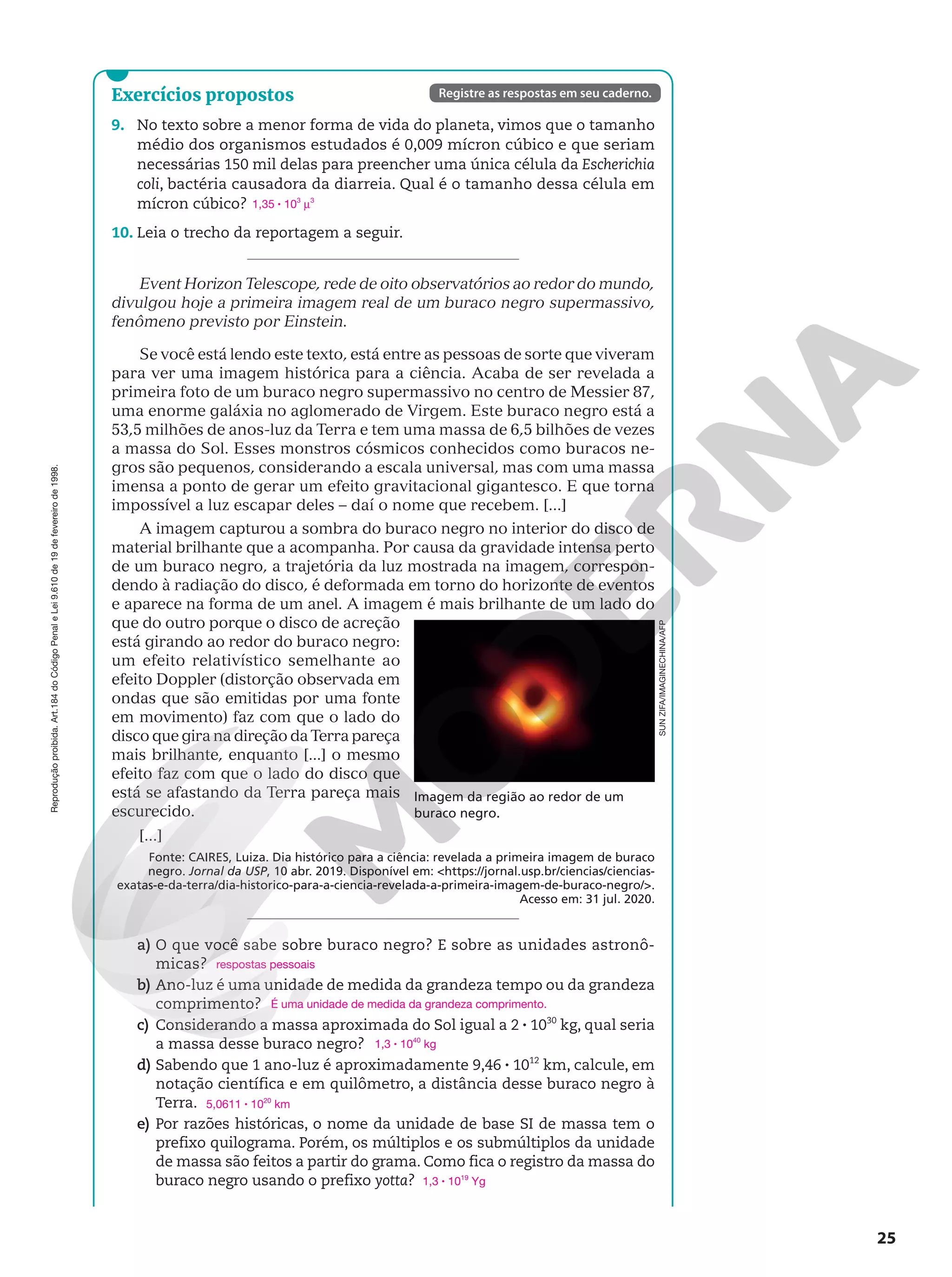 Reprodução
proibida.
Art.184
do
Código
Penal
e
Lei
9.610
de
19
de
fevereiro
de
1998.
25
Exercícios propostos
9. No texto sobre a menor forma de vida do planeta, vimos que o tamanho
médio dos organismos estudados é 0,009 mícron cúbico e que seriam
necessárias 150 mil delas para preencher uma única célula da Escherichia
coli, bactéria causadora da diarreia. Qual é o tamanho dessa célula em
mícron cúbico?
10. Leia o trecho da reportagem a seguir.
Event Horizon Telescope, rede de oito observatórios ao redor do mundo,
divulgou hoje a primeira imagem real de um buraco negro supermassivo,
fenômeno previsto por Einstein.
Se você está lendo este texto, está entre as pessoas de sorte que viveram
para ver uma imagem histórica para a ciência. Acaba de ser revelada a
primeira foto de um buraco negro supermassivo no centro de Messier 87,
uma enorme galáxia no aglomerado de Virgem. Este buraco negro está a
53,5 milhões de anos-luz da Terra e tem uma massa de 6,5 bilhões de vezes
a massa do Sol. Esses monstros cósmicos conhecidos como buracos ne-
gros são pequenos, considerando a escala universal, mas com uma massa
imensa a ponto de gerar um efeito gravitacional gigantesco. E que torna
impossível a luz escapar deles – daí o nome que recebem. [...]
A imagem capturou a sombra do buraco negro no interior do disco de
material brilhante que a acompanha. Por causa da gravidade intensa perto
de um buraco negro, a trajetória da luz mostrada na imagem, correspon-
dendo à radiação do disco, é deformada em torno do horizonte de eventos
e aparece na forma de um anel. A imagem é mais brilhante de um lado do
que do outro porque o disco de acreção
está girando ao redor do buraco negro:
um efeito relativístico semelhante ao
efeito Doppler (distorção observada em
ondas que são emitidas por uma fonte
em movimento) faz com que o lado do
disco que gira na direção da Terra pareça
mais brilhante, enquanto [...] o mesmo
efeito faz com que o lado do disco que
está se afastando da Terra pareça mais
escurecido.
[...]
Fonte: CAIRES, Luiza. Dia histórico para a ciência: revelada a primeira imagem de buraco
negro. Jornal da USP, 10 abr. 2019. Disponível em: https://jornal.usp.br/ciencias/ciencias-
exatas-e-da-terra/dia-historico-para-a-ciencia-revelada-a-primeira-imagem-de-buraco-negro/.
Acesso em: 31 jul. 2020.
a) O que você sabe sobre buraco negro? E sobre as unidades astronô-
micas?
b) Ano-luz é uma unidade de medida da grandeza tempo ou da grandeza
comprimento?
c) Considerando a massa aproximada do Sol igual a 2 8 1030
kg, qual seria
a massa desse buraco negro?
d) Sabendo que 1 ano-luz é aproximadamente 9,46 8 1012
km, calcule, em
notação científica e em quilômetro, a distância desse buraco negro à
Terra.
e) Por razões históricas, o nome da unidade de base SI de massa tem o
prefixo quilograma. Porém, os múltiplos e os submúltiplos da unidade
de massa são feitos a partir do grama. Como fica o registro da massa do
buraco negro usando o prefixo yotta?
1,35 8 103
u3
respostas pessoais
É uma unidade de medida da grandeza comprimento.
1,3 8 1040
kg
5,0611 8 1020
km
1,3 8 1019
Yg
Registre as respostas em seu caderno.
Imagem da região ao redor de um
buraco negro.
SUN
ZIFA/IMAGINECHINA/AFP
 