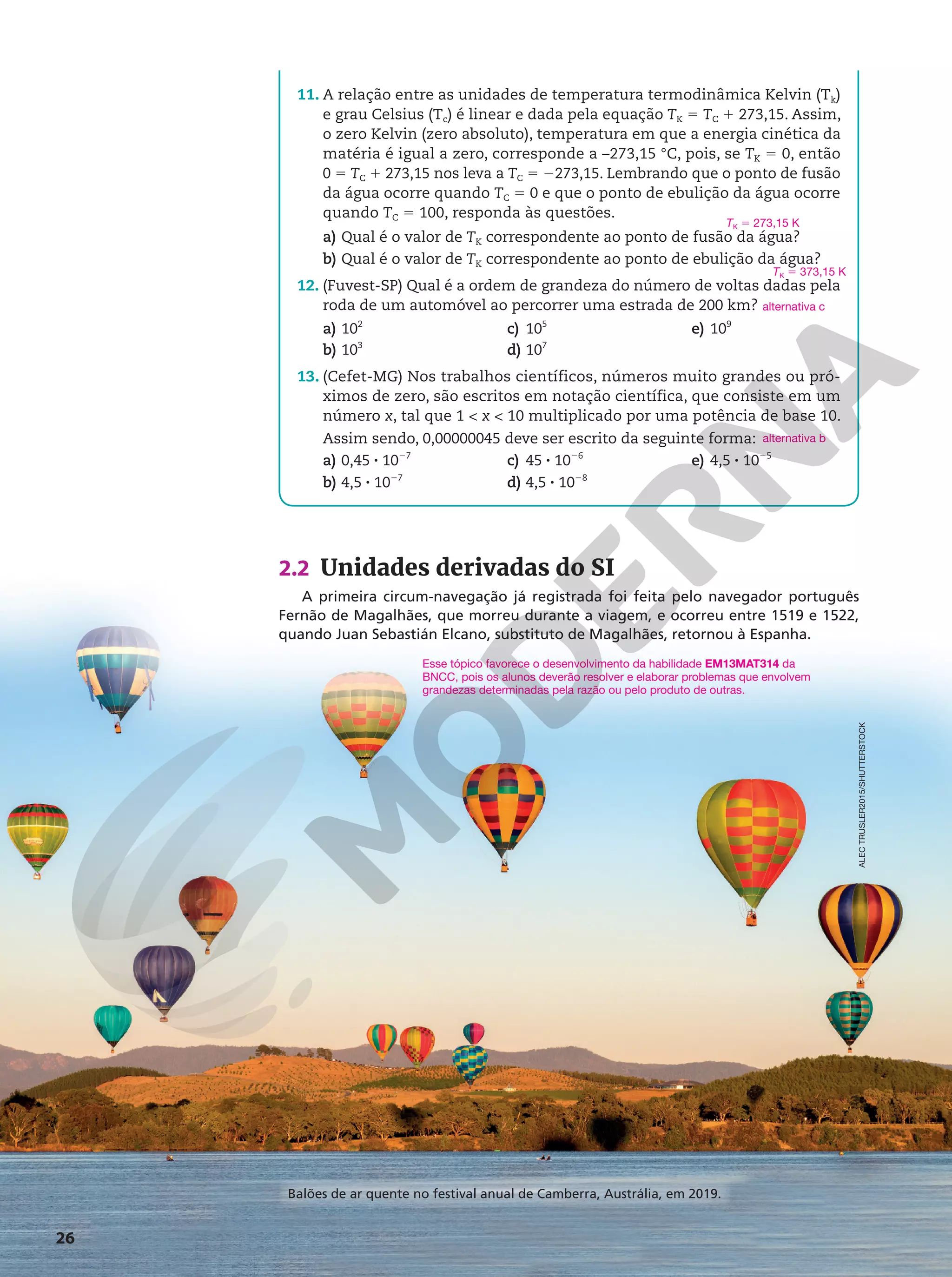 26
2.2 Unidades derivadas do SI
A primeira circum-navegação já registrada foi feita pelo navegador português
Fernão de Magalhães, que morreu durante a viagem, e ocorreu entre 1519 e 1522,
quando Juan Sebastián Elcano, substituto de Magalhães, retornou à Espanha.
Esse tópico favorece o desenvolvimento da habilidade EM13MAT314 da
BNCC, pois os alunos deverão resolver e elaborar problemas que envolvem
grandezas determinadas pela razão ou pelo produto de outras.
ALEC
TRUSLER2015/SHUTTERSTOCK
11. A relação entre as unidades de temperatura termodinâmica Kelvin (Tk)
e grau Celsius (Tc) é linear e dada pela equação TK 5 TC 1 273,15. Assim,
o zero Kelvin (zero absoluto), temperatura em que a energia cinética da
matéria é igual a zero, corresponde a –273,15 °C, pois, se TK 5 0, então
0 5 TC 1 273,15 nos leva a TC 5 2273,15. Lembrando que o ponto de fusão
da água ocorre quando TC 5 0 e que o ponto de ebulição da água ocorre
quando TC 5 100, responda às questões.
a) Qual é o valor de TK correspondente ao ponto de fusão da água?
b) Qual é o valor de TK correspondente ao ponto de ebulição da água?
12. (Fuvest-SP) Qual é a ordem de grandeza do número de voltas dadas pela
roda de um automóvel ao percorrer uma estrada de 200 km?
a) 102
b) 103
c) 105
d) 107
e) 109
13. (Cefet-MG) Nos trabalhos científicos, números muito grandes ou pró-
ximos de zero, são escritos em notação científica, que consiste em um
número x, tal que 1  x  10 multiplicado por uma potência de base 10.
Assim sendo, 0,00000045 deve ser escrito da seguinte forma:
a) 0,45 8 1027
b) 4,5 8 1027
c) 45 8 1026
d) 4,5 8 1028
e) 4,5 8 1025
TK 5 273,15 K
TK 5 373,15 K
alternativa c
alternativa b
Balões de ar quente no festival anual de Camberra, Austrália, em 2019.
 