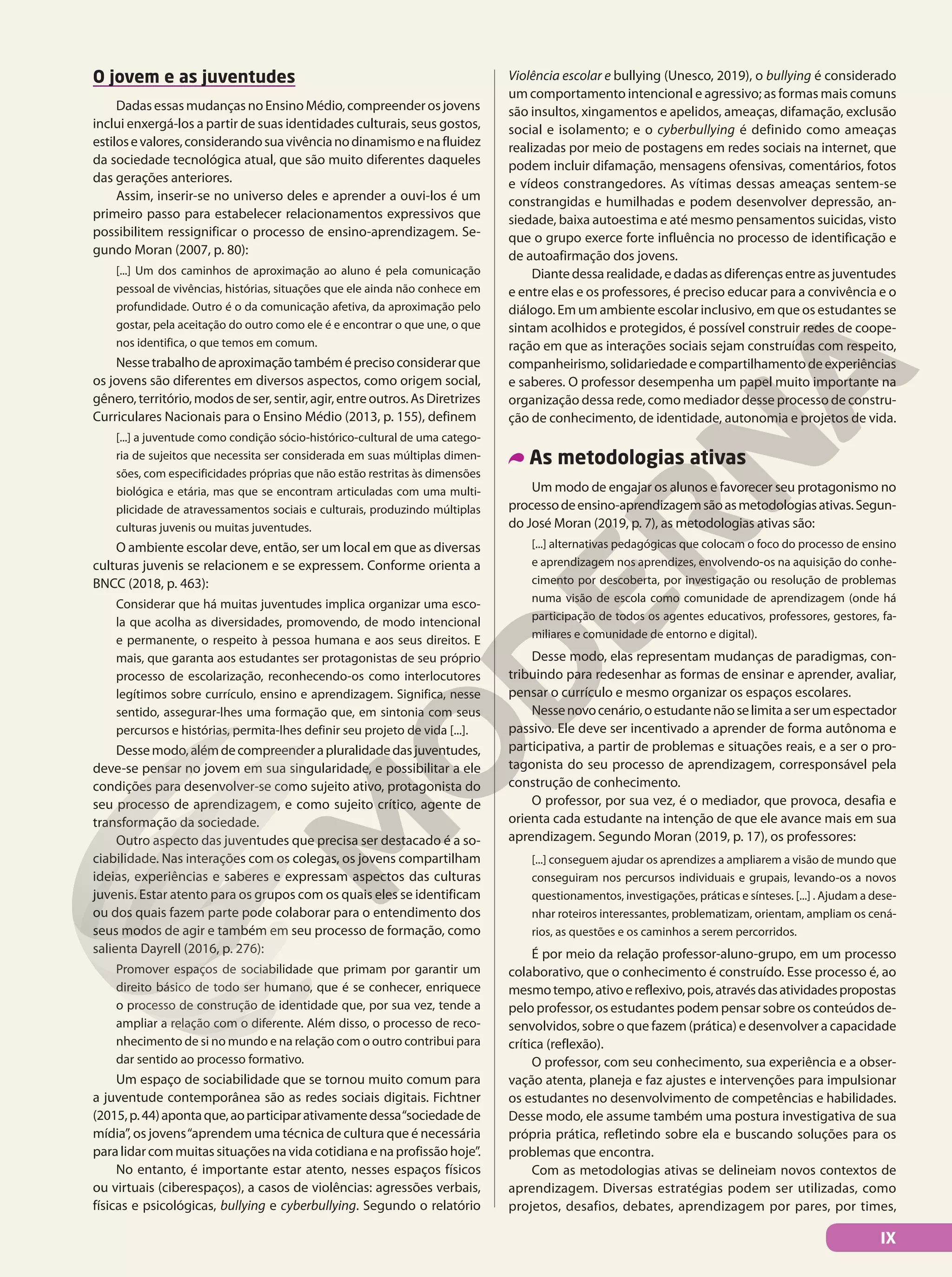 O jovem e as juventudes
Dadas essas mudanças no Ensino Médio, compreender os jovens
inclui enxergá-los a partir de suas identidades culturais, seus gostos,
estilosevalores,considerandosuavivêncianodinamismoenafluidez
da sociedade tecnológica atual, que são muito diferentes daqueles
das gerações anteriores.
Assim, inserir-se no universo deles e aprender a ouvi-los é um
primeiro passo para estabelecer relacionamentos expressivos que
possibilitem ressignificar o processo de ensino-aprendizagem. Se-
gundo Moran (2007, p. 80):
[...] Um dos caminhos de aproximação ao aluno é pela comunicação
pessoal de vivências, histórias, situações que ele ainda não conhece em
profundidade. Outro é o da comunicação afetiva, da aproximação pelo
gostar, pela aceitação do outro como ele é e encontrar o que une, o que
nos identifica, o que temos em comum.
Nessetrabalhodeaproximaçãotambéméprecisoconsiderarque
os jovens são diferentes em diversos aspectos, como origem social,
gênero,território,modosdeser,sentir,agir,entreoutros.AsDiretrizes
Curriculares Nacionais para o Ensino Médio (2013, p. 155), definem
[...] a juventude como condição sócio-histórico-cultural de uma catego-
ria de sujeitos que necessita ser considerada em suas múltiplas dimen-
sões, com especificidades próprias que não estão restritas às dimensões
biológica e etária, mas que se encontram articuladas com uma multi-
plicidade de atravessamentos sociais e culturais, produzindo múltiplas
culturas juvenis ou muitas juventudes.
O ambiente escolar deve, então, ser um local em que as diversas
culturas juvenis se relacionem e se expressem. Conforme orienta a
BNCC (2018, p. 463):
Considerar que há muitas juventudes implica organizar uma esco-
la que acolha as diversidades, promovendo, de modo intencional
e permanente, o respeito à pessoa humana e aos seus direitos. E
mais, que garanta aos estudantes ser protagonistas de seu próprio
processo de escolarização, reconhecendo-os como interlocutores
legítimos sobre currículo, ensino e aprendizagem. Significa, nesse
sentido, assegurar-lhes uma formação que, em sintonia com seus
percursos e histórias, permita-lhes definir seu projeto de vida [...].
Dessemodo,alémdecompreenderapluralidadedasjuventudes,
deve-se pensar no jovem em sua singularidade, e possibilitar a ele
condições para desenvolver-se como sujeito ativo, protagonista do
seu processo de aprendizagem, e como sujeito crítico, agente de
transformação da sociedade.
Outro aspecto das juventudes que precisa ser destacado é a so-
ciabilidade. Nas interações com os colegas, os jovens compartilham
ideias, experiências e saberes e expressam aspectos das culturas
juvenis. Estar atento para os grupos com os quais eles se identificam
ou dos quais fazem parte pode colaborar para o entendimento dos
seus modos de agir e também em seu processo de formação, como
salienta Dayrell (2016, p. 276):
Promover espaços de sociabilidade que primam por garantir um
direito básico de todo ser humano, que é se conhecer, enriquece
o processo de construção de identidade que, por sua vez, tende a
ampliar a relação com o diferente. Além disso, o processo de reco-
nhecimento de si no mundo e na relação com o outro contribui para
dar sentido ao processo formativo.
Um espaço de sociabilidade que se tornou muito comum para
a juventude contemporânea são as redes sociais digitais. Fichtner
(2015,p.44)apontaque,aoparticiparativamentedessa“sociedadede
mídia”, os jovens“aprendem uma técnica de cultura que é necessária
paralidarcommuitassituaçõesnavidacotidianaenaprofissãohoje”.
No entanto, é importante estar atento, nesses espaços físicos
ou virtuais (ciberespaços), a casos de violências: agressões verbais,
físicas e psicológicas, bullying e cyberbullying. Segundo o relatório
Violência escolar e bullying (Unesco, 2019), o bullying é considerado
um comportamento intencional e agressivo; as formas mais comuns
são insultos, xingamentos e apelidos, ameaças, difamação, exclusão
social e isolamento; e o cyberbullying é definido como ameaças
realizadas por meio de postagens em redes sociais na internet, que
podem incluir difamação, mensagens ofensivas, comentários, fotos
e vídeos constrangedores. As vítimas dessas ameaças sentem-se
constrangidas e humilhadas e podem desenvolver depressão, an-
siedade, baixa autoestima e até mesmo pensamentos suicidas, visto
que o grupo exerce forte influência no processo de identificação e
de autoafirmação dos jovens.
Diantedessarealidade,edadasasdiferençasentreasjuventudes
e entre elas e os professores, é preciso educar para a convivência e o
diálogo. Em um ambiente escolar inclusivo, em que os estudantes se
sintam acolhidos e protegidos, é possível construir redes de coope-
ração em que as interações sociais sejam construídas com respeito,
companheirismo,solidariedadeecompartilhamentodeexperiências
e saberes. O professor desempenha um papel muito importante na
organização dessa rede, como mediador desse processo de constru-
ção de conhecimento, de identidade, autonomia e projetos de vida.
As metodologias ativas
Um modo de engajar os alunos e favorecer seu protagonismo no
processodeensino-aprendizagemsãoasmetodologiasativas.Segun-
do José Moran (2019, p. 7), as metodologias ativas são:
[...] alternativas pedagógicas que colocam o foco do processo de ensino
e aprendizagem nos aprendizes, envolvendo-os na aquisição do conhe-
cimento por descoberta, por investigação ou resolução de problemas
numa visão de escola como comunidade de aprendizagem (onde há
participação de todos os agentes educativos, professores, gestores, fa-
miliares e comunidade de entorno e digital).
Desse modo, elas representam mudanças de paradigmas, con-
tribuindo para redesenhar as formas de ensinar e aprender, avaliar,
pensar o currículo e mesmo organizar os espaços escolares.
Nessenovocenário,oestudantenãoselimitaaserumespectador
passivo. Ele deve ser incentivado a aprender de forma autônoma e
participativa, a partir de problemas e situações reais, e a ser o pro-
tagonista do seu processo de aprendizagem, corresponsável pela
construção de conhecimento.
O professor, por sua vez, é o mediador, que provoca, desafia e
orienta cada estudante na intenção de que ele avance mais em sua
aprendizagem. Segundo Moran (2019, p. 17), os professores:
[...] conseguem ajudar os aprendizes a ampliarem a visão de mundo que
conseguiram nos percursos individuais e grupais, levando-os a novos
questionamentos, investigações, práticas e sínteses. [...] . Ajudam a dese-
nhar roteiros interessantes, problematizam, orientam, ampliam os cená-
rios, as questões e os caminhos a serem percorridos.
É por meio da relação professor-aluno-grupo, em um processo
colaborativo, que o conhecimento é construído. Esse processo é, ao
mesmotempo,ativoereflexivo,pois,atravésdasatividadespropostas
pelo professor, os estudantes podem pensar sobre os conteúdos de-
senvolvidos, sobre o que fazem (prática) e desenvolver a capacidade
crítica (reflexão).
O professor, com seu conhecimento, sua experiência e a obser-
vação atenta, planeja e faz ajustes e intervenções para impulsionar
os estudantes no desenvolvimento de competências e habilidades.
Desse modo, ele assume também uma postura investigativa de sua
própria prática, refletindo sobre ela e buscando soluções para os
problemas que encontra.
Com as metodologias ativas se delineiam novos contextos de
aprendizagem. Diversas estratégias podem ser utilizadas, como
projetos, desafios, debates, aprendizagem por pares, por times,
IX
 
