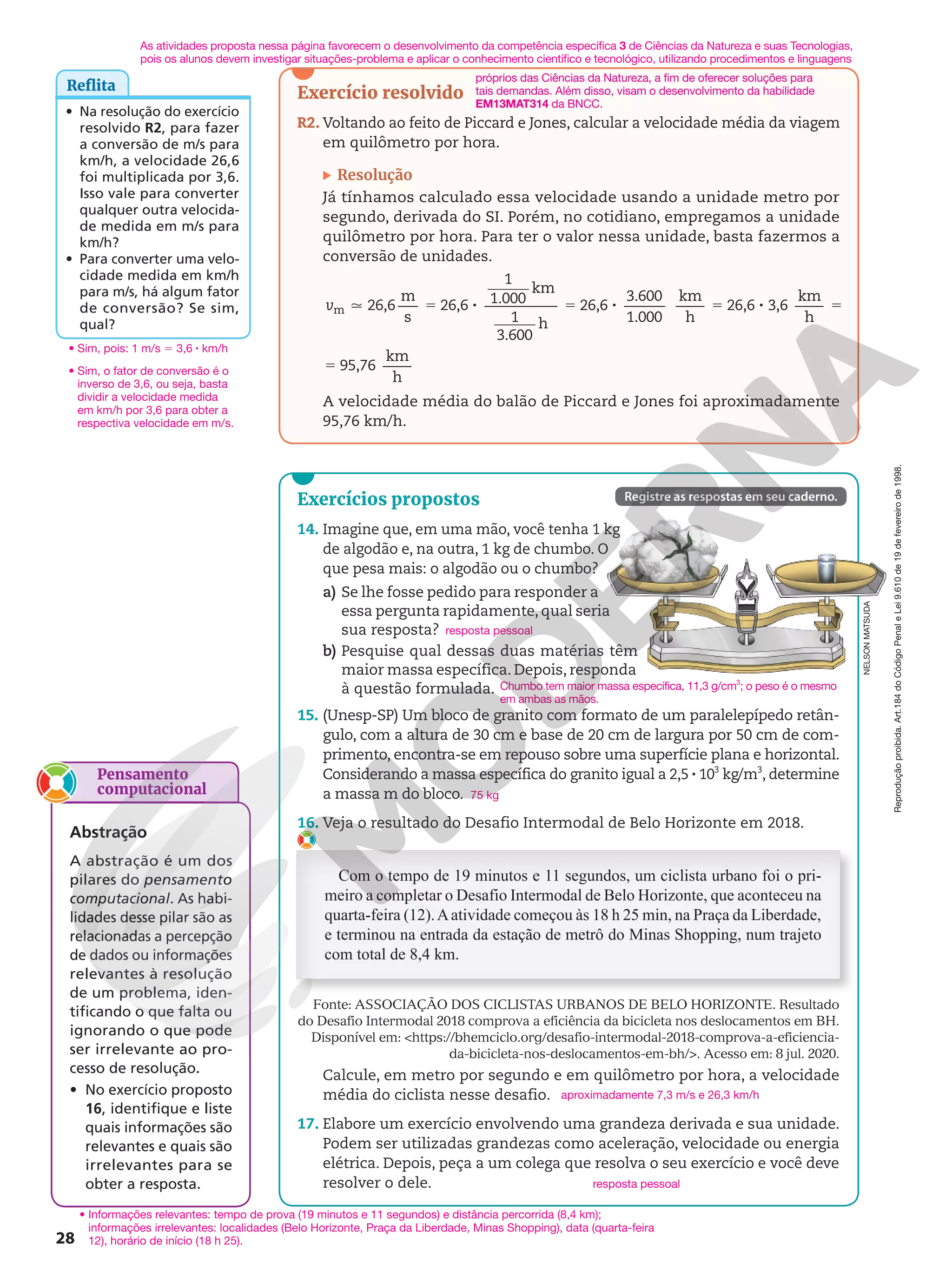 Registre as respostas em seu caderno.
Exercícios propostos
14. Imagine que, em uma mão, você tenha 1 kg
de algodão e, na outra, 1 kg de chumbo. O
que pesa mais: o algodão ou o chumbo?
a) Se lhe fosse pedido para responder a
essa pergunta rapidamente, qual seria
sua resposta?
b) Pesquise qual dessas duas matérias têm
maior massa específica. Depois, responda
à questão formulada.
15. (Unesp-SP) Um bloco de granito com formato de um paralelepípedo retân-
gulo, com a altura de 30 cm e base de 20 cm de largura por 50 cm de com-
primento, encontra-se em repouso sobre uma superfície plana e horizontal.
Considerando a massa específica do granito igual a 2,5 8 103
kg/m3
, determine
a massa m do bloco.
16. Veja o resultado do Desafio Intermodal de Belo Horizonte em 2018.
Com o tempo de 19 minutos e 11 segundos, um ciclista urbano foi o pri-
meiro a completar o Desafio Intermodal de Belo Horizonte, que aconteceu na
quarta-feira (12).Aatividade começou às 18 h 25 min, na Praça da Liberdade,
e terminou na entrada da estação de metrô do Minas Shopping, num trajeto
com total de 8,4 km.
Fonte: ASSOCIAÇÃO DOS CICLISTAS URBANOS DE BELO HORIZONTE. Resultado
do Desafio Intermodal 2018 comprova a eficiência da bicicleta nos deslocamentos em BH.
Disponível em: https://bhemciclo.org/desafio-intermodal-2018-comprova-a-eficiencia-
da-bicicleta-nos-deslocamentos-em-bh/. Acesso em: 8 jul. 2020.
Calcule, em metro por segundo e em quilômetro por hora, a velocidade
média do ciclista nesse desafio.
17. Elabore um exercício envolvendo uma grandeza derivada e sua unidade.
Podem ser utilizadas grandezas como aceleração, velocidade ou energia
elétrica. Depois, peça a um colega que resolva o seu exercício e você deve
resolver o dele.
resposta pessoal
Chumbo tem maior massa específica, 11,3 g/cm3
; o peso é o mesmo
em ambas as mãos.
75 kg
aproximadamente 7,3 m/s e 26,3 km/h
resposta pessoal
NELSON
MATSUDA
Reprodução
proibida.
Art.184
do
Código
Penal
e
Lei
9.610
de
19
de
fevereiro
de
1998.
28
Reflita
• Na resolução do exercício
resolvido R2, para fazer
a conversão de m/s para
km/h, a velocidade 26,6
foi multiplicada por 3,6.
Isso vale para converter
qualquer outra velocida-
de medida em m/s para
km/h?
• Para converter uma velo-
cidade medida em km/h
para m/s, há algum fator
de conversão? Se sim,
qual?
• Sim, pois: 1 m/s 5 3,6 8 km/h
• Sim, o fator de conversão é o
inverso de 3,6, ou seja, basta
dividir a velocidade medida
em km/h por 3,6 para obter a
respectiva velocidade em m/s.
Exercício resolvido
R2. Voltando ao feito de Piccard e Jones, calcular a velocidade média da viagem
em quilômetro por hora.
Resolução
Já tínhamos calculado essa velocidade usando a unidade metro por
segundo, derivada do SI. Porém, no cotidiano, empregamos a unidade
quilômetro por hora. Para ter o valor nessa unidade, basta fazermos a
conversão de unidades.
q 5 8 5 8 5 8 5
5
v 26,6
m
s
26,6
1
1.000
km
1
3.600
h
26,6
3.600
1.000
km
h
26,6 3,6
km
h
95,76
km
h
m
A velocidade média do balão de Piccard e Jones foi aproximadamente
95,76 km/h.
As atividades proposta nessa página favorecem o desenvolvimento da competência específica 3 de Ciências da Natureza e suas Tecnologias,
pois os alunos devem investigar situações-problema e aplicar o conhecimento científico e tecnológico, utilizando procedimentos e linguagens
Pensamento
computacional
Abstração
A abstração é um dos
pilares do pensamento
computacional. As habi-
lidades desse pilar são as
relacionadas a percepção
de dados ou informações
relevantes à resolução
de um problema, iden-
tificando o que falta ou
ignorando o que pode
ser irrelevante ao pro-
cesso de resolução.
• No exercício proposto
16, identifique e liste
quais informações são
relevantes e quais são
irrelevantes para se
obter a resposta.
• Informações relevantes: tempo de prova (19 minutos e 11 segundos) e distância percorrida (8,4 km);
informações irrelevantes: localidades (Belo Horizonte, Praça da Liberdade, Minas Shopping), data (quarta-feira
12), horário de início (18 h 25).
próprios das Ciências da Natureza, a fim de oferecer soluções para
tais demandas. Além disso, visam o desenvolvimento da habilidade
EM13MAT314 da BNCC.
 