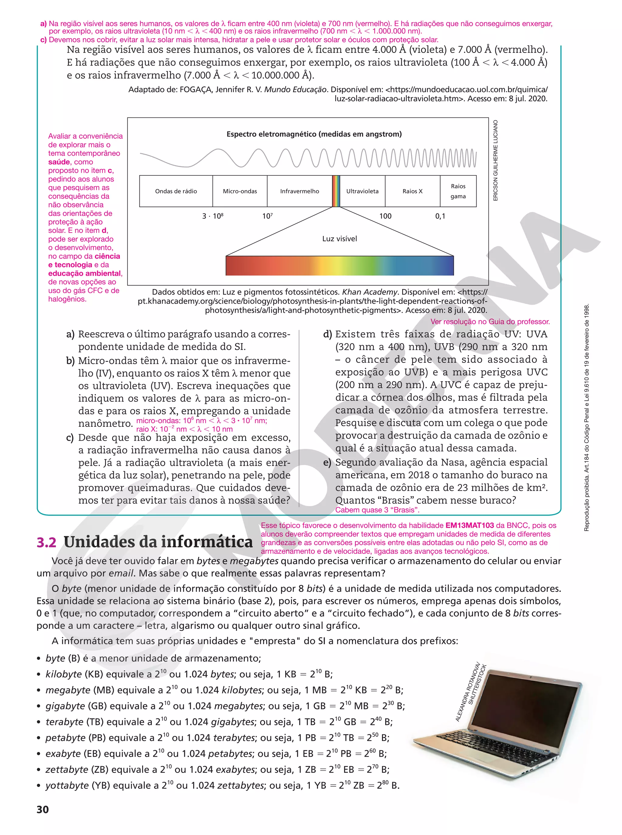 Reprodução
proibida.
Art.184
do
Código
Penal
e
Lei
9.610
de
19
de
fevereiro
de
1998.
30
Na região visível aos seres humanos, os valores de h ficam entre 4.000 Å (violeta) e 7.000 Å (vermelho).
E há radiações que não conseguimos enxergar, por exemplo, os raios ultravioleta (100 Å , h , 4.000 Å)
e os raios infravermelho (7.000 Å , h , 10.000.000 Å).
Adaptado de: FOGAÇA, Jennifer R. V. Mundo Educação. Disponível em: https://mundoeducacao.uol.com.br/quimica/
luz-solar-radiacao-ultravioleta.htm. Acesso em: 8 jul. 2020.
ERICSON
GUILHERME
LUCIANO
a) Na região visível aos seres humanos, os valores de h ficam entre 400 nm (violeta) e 700 nm (vermelho). E há radiações que não conseguimos enxergar,
por exemplo, os raios ultravioleta (10 nm , h , 400 nm) e os raios infravermelho (700 nm , h , 1.000.000 nm).
c) Devemos nos cobrir, evitar a luz solar mais intensa, hidratar a pele e usar protetor solar e óculos com proteção solar.
a) Reescreva o último parágrafo usando a corres-
pondente unidade de medida do SI.
b) Micro-ondas têm h maior que os infraverme-
lho (IV), enquanto os raios X têm h menor que
os ultravioleta (UV). Escreva inequações que
indiquem os valores de h para as micro-on-
das e para os raios X, empregando a unidade
nanômetro.
c) Desde que não haja exposição em excesso,
a radiação infravermelha não causa danos à
pele. Já a radiação ultravioleta (a mais ener-
gética da luz solar), penetrando na pele, pode
promover queimaduras. Que cuidados deve-
mos ter para evitar tais danos à nossa saúde?
micro-ondas: 106
nm , h , 3 8 107
nm;
raio X: 1022
nm , h , 10 nm
d) Existem três faixas de radiação UV: UVA
(320 nm a 400 nm), UVB (290 nm a 320 nm
– o câncer de pele tem sido associado à
exposição ao UVB) e a mais perigosa UVC
(200 nm a 290 nm). A UVC é capaz de preju-
dicar a córnea dos olhos, mas é filtrada pela
camada de ozônio da atmosfera terrestre.
Pesquise e discuta com um colega o que pode
provocar a destruição da camada de ozônio e
qual é a situação atual dessa camada.
e) Segundo avaliação da Nasa, agência espacial
americana, em 2018 o tamanho do buraco na
camada de ozônio era de 23 milhões de km².
Quantos “Brasis” cabem nesse buraco?
Ver resolução no Guia do professor.
Cabem quase 3 “Brasis”.
Espectro eletromagnético (medidas em angstrom)
Ondas de rádio
3 ∙ 108
107
100 0,1
Luz visível
Micro-ondas Infravermelho Ultravioleta Raios X
Raios
gama
Dados obtidos em: Luz e pigmentos fotossintéticos. Khan Academy. Disponível em: https://
pt.khanacademy.org/science/biology/photosynthesis-in-plants/the-light-dependent-reactions-of-
photosynthesis/a/light-and-photosynthetic-pigments. Acesso em: 8 jul. 2020.
3.2 Unidades da informática
Você já deve ter ouvido falar em bytes e megabytes quando precisa verificar o armazenamento do celular ou enviar
um arquivo por email. Mas sabe o que realmente essas palavras representam?
O byte (menor unidade de informação constituído por 8 bits) é a unidade de medida utilizada nos computadores.
Essa unidade se relaciona ao sistema binário (base 2), pois, para escrever os números, emprega apenas dois símbolos,
0 e 1 (que, no computador, correspondem a “circuito aberto” e a “circuito fechado”), e cada conjunto de 8 bits corres-
ponde a um caractere – letra, algarismo ou qualquer outro sinal gráfico.
A informática tem suas próprias unidades e empresta do SI a nomenclatura dos prefixos:
• byte (B) é a menor unidade de armazenamento;
• kilobyte (KB) equivale a 210
ou 1.024 bytes; ou seja, 1 KB 5 210
B;
• megabyte (MB) equivale a 210
ou 1.024 kilobytes; ou seja, 1 MB 5 210
KB 5 220
B;
• gigabyte (GB) equivale a 210
ou 1.024 megabytes; ou seja, 1 GB 5 210
MB 5 230
B;
• terabyte (TB) equivale a 210
ou 1.024 gigabytes; ou seja, 1 TB 5 210
GB 5 240
B;
• petabyte (PB) equivale a 210
ou 1.024 terabytes; ou seja, 1 PB 5 210
TB 5 250
B;
• exabyte (EB) equivale a 210
ou 1.024 petabytes; ou seja, 1 EB 5 210
PB 5 260
B;
• zettabyte (ZB) equivale a 210
ou 1.024 exabytes; ou seja, 1 ZB 5 210
EB 5 270
B;
• yottabyte (YB) equivale a 210
ou 1.024 zettabytes; ou seja, 1 YB 5 210
ZB 5 280
B.
Esse tópico favorece o desenvolvimento da habilidade EM13MAT103 da BNCC, pois os
alunos deverão compreender textos que empregam unidades de medida de diferentes
grandezas e as conversões possíveis entre elas adotadas ou não pelo SI, como as de
armazenamento e de velocidade, ligadas aos avanços tecnológicos.
A
L
E
X
A
N
D
R
A
R
O
T
A
N
O
V
A
/
S
H
U
T
T
E
R
S
T
O
C
K
Avaliar a conveniência
de explorar mais o
tema contemporâneo
saúde, como
proposto no item c,
pedindo aos alunos
que pesquisem as
consequências da
não observância
das orientações de
proteção à ação
solar. E no item d,
pode ser explorado
o desenvolvimento,
no campo da ciência
e tecnologia e da
educação ambiental,
de novas opções ao
uso do gás CFC e de
halogênios.
 
