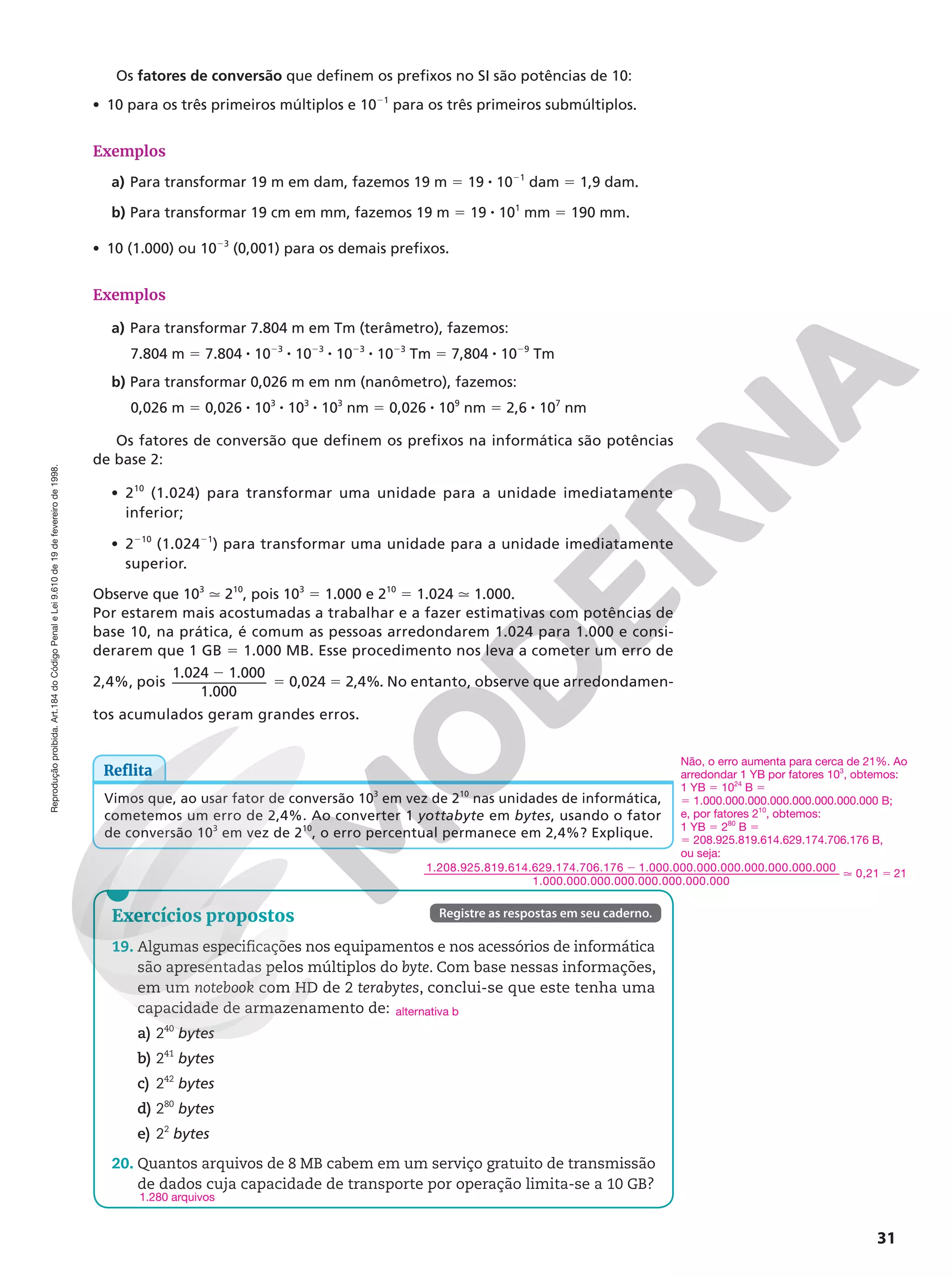 Reprodução
proibida.
Art.184
do
Código
Penal
e
Lei
9.610
de
19
de
fevereiro
de
1998.
31
Exercícios propostos
19. Algumas especificações nos equipamentos e nos acessórios de informática
são apresentadas pelos múltiplos do byte. Com base nessas informações,
em um notebook com HD de 2 terabytes, conclui-se que este tenha uma
capacidade de armazenamento de:
a) 240
bytes
b) 241
bytes
c) 242
bytes
d) 280
bytes
e) 22
bytes
20. Quantos arquivos de 8 MB cabem em um serviço gratuito de transmissão
de dados cuja capacidade de transporte por operação limita-se a 10 GB?
alternativa b
1.280 arquivos
Registre as respostas em seu caderno.
Reflita
Vimos que, ao usar fator de conversão 103
em vez de 210
nas unidades de informática,
cometemos um erro de 2,4%. Ao converter 1 yottabyte em bytes, usando o fator
de conversão 103
em vez de 210
, o erro percentual permanece em 2,4%? Explique.
Os fatores de conversão que definem os prefixos no SI são potências de 10:
• 10 para os três primeiros múltiplos e 1021
para os três primeiros submúltiplos.
Exemplos
a) Para transformar 19 m em dam, fazemos 19 m 5 19 8 1021
dam 5 1,9 dam.
b) Para transformar 19 cm em mm, fazemos 19 m 5 19 8 101
mm 5 190 mm.
• 10 (1.000) ou 1023
(0,001) para os demais prefixos.
Exemplos
a) Para transformar 7.804 m em Tm (terâmetro), fazemos:
7.804 m 5 7.804 8 1023
8 1023
8 1023
8 1023
Tm 5 7,804 8 1029
Tm
b) Para transformar 0,026 m em nm (nanômetro), fazemos:
0,026 m 5 0,026 8 103
8 103
8 103
nm 5 0,026 8 109
nm 5 2,6 8 107
nm
Os fatores de conversão que definem os prefixos na informática são potências
de base 2:
• 210
(1.024) para transformar uma unidade para a unidade imediatamente
inferior;
• 2210
(1.02421
) para transformar uma unidade para a unidade imediatamente
superior.
Observe que 103
q 210
, pois 103
5 1.000 e 210
5 1.024 q 1.000.
Por estarem mais acostumadas a trabalhar e a fazer estimativas com potências de
base 10, na prática, é comum as pessoas arredondarem 1.024 para 1.000 e consi-
derarem que 1 GB 5 1.000 MB. Esse procedimento nos leva a cometer um erro de
2,4%, pois
1.024 1.000
1.000
0,024 2,4%
2
5 5 . No entanto, observe que arredondamen-
tos acumulados geram grandes erros.
Não, o erro aumenta para cerca de 21%. Ao
arredondar 1 YB por fatores 103
, obtemos:
1 YB 5 1024
B 5
5 1.000.000.000.000.000.000.000.000 B;
e, por fatores 210
, obtemos:
1 YB 5 280
B 5
5 208.925.819.614.629.174.706.176 B,
ou seja:
2
q 5
1.208.925.819.614.629.174.706.176 1.000.000.000.000.000.000.000.000
1.000.000.000.000.000.000.000.000
0,21 21
 